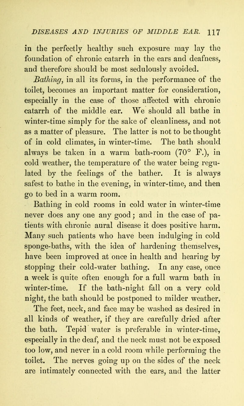 in the perfectly healthy such exposure may lay the foundation of chronic catarrh in the ears and deafness, and therefore should be most sedulously avoided. Bathing, in all its forms, in the performance of the toilet, becomes an important matter for consideration, especially in the case of those affected with chronic catarrh of the middle ear. We should all bathe in winter-time simply for the sake of cleanliness, and not as a matter of pleasure. The latter is not to be thought of in cold climates, in winter-time. The bath should always be taken in a warm bath-room (70° F.), in cold weather, the temperature of the water being regu- lated by the feelings of the bather. It is always safest to bathe in the evening, in winter-time, and then go to bed in a warm room. Bathing in cold rooms in cold water in winter-time never does any one any good; and in the case of pa- tients with chronic aural disease it does positive harm. Many such patients who have been indulging in cold sponge-baths, with the idea of hardening themselves, have been improved at once in health and hearing by stopping their cold-water bathing. In any case, once a week is quite often enough for a full warm bath in winter-time. If the bath-night fall on a very cold night, the bath should be postponed to milder weather. The feet, neck, and face may be washed as desired in all kinds of weather, if they are carefully dried after the bath. Tepid water is preferable in winter-time, especially in the deaf, and the neck must not be exposed too low, and never in a cold room while performing the toilet. The nerves going up on the sides of the neck are intimately connected with the ears, and the latter