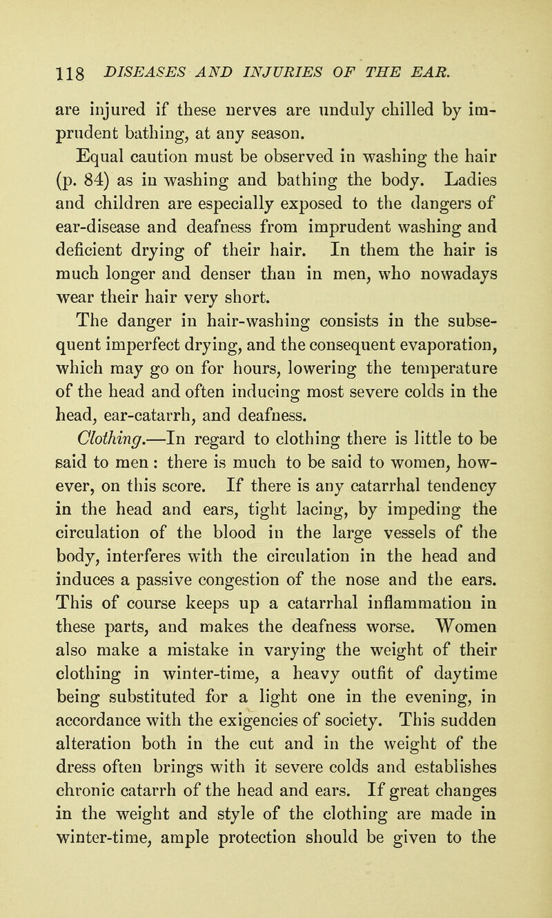 are injured if these Derves are unduly chilled by im- prudent bathing, at any season. Equal caution must be observed in washing the hair (p. 84) as in washing and bathing the body. Ladies and children are especially exposed to the dangers of ear-disease and deafness from imprudent washing and deficient drying of their hair. In them the hair is much longer and denser than in men, who nowadays wear their hair very short. The danger in hair-washing consists in the subse- quent imperfect drying, and the consequent evaporation, which may go on for hours, lowering the temperature of the head and often inducing; most severe colds in the head, ear-catarrh, and deafness. Clothing.—In regard to clothing there is little to be said to men: there is much to be said to women, how- ever, on this score. If there is any catarrhal tendency in the head and ears, tight lacing, by impeding the circulation of the blood in the large vessels of the body, interferes with the circulation in the head and induces a passive congestion of the nose and the ears. This of course keeps up a catarrhal inflammation in these parts, and makes the deafness worse. Women also make a mistake in varying the weight of their clothing in winter-time, a heavy outfit of daytime being substituted for a light one in the evening, in accordance with the exigencies of society. This sudden alteration both in the cut and in the weight of the dress often brings with it severe colds and establishes chronic catarrh of the head and ears. If great changes in the weight and style of the clothing are made in winter-time, ample protection should be given to the
