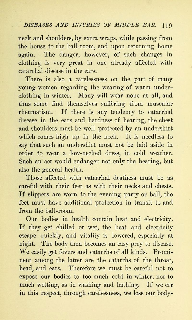 neck and shoulders, by extra wraps, while passing from the house to the ball-room, and upon returning home again. The danger, however, of such changes in clothing is very great in one already affected with catarrhal disease in the ears. There is also a carelessness on the part of many young women regarding the wearing of warm under- clothing in winter. Many will wear none at all, and thus some find themselves suffering from muscular rheumatism. If there is any tendency to catarrhal disease in the ears and hardness of hearing, the chest and shoulders must be well protected by an undershirt which comes high up in the neck. It is needless to say that such an undershirt must not be laid aside in order to wear a low-necked dress, in cold weather. Such an act would endanger not only the hearing, but also the general health. Those affected with catarrhal deafness must be as careful with their feet as with their necks and chests. If slippers are worn to the evening party or ball, the feet must have additional protection in transit to and from the ball-room. Our bodies in health contain heat and electricity. If they get chilled or wet, the heat and electricity escape quickly, and vitality is lowered, especially at night. The body then becomes an easy prey to disease. We easily get fevers and catarrhs of all kinds. Promi- nent among the latter are the catarrhs of the throat, head, and ears. Therefore we must be careful not to expose our bodies to too much cold in winter, nor to much wetting, as in washing and bathing. If we err in this respect, through carelessness, we lose our body-