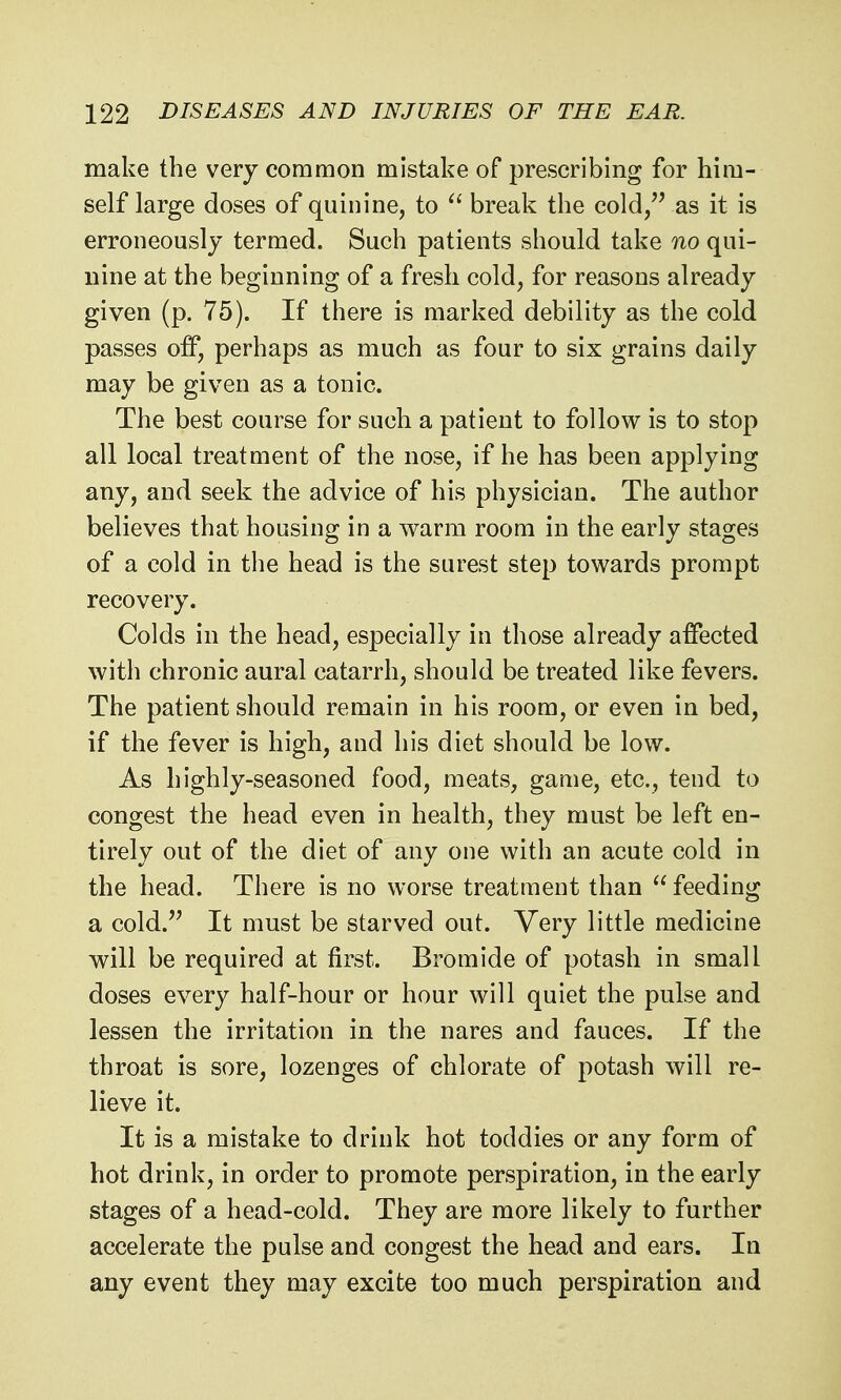 make the very common mistake of prescribing for him- self large doses of quinine, to  break the cold/' as it is erroneously termed. Such patients should take no qui- nine at the beginning of a fresh cold, for reasons already given (p. 75). If there is marked debility as the cold passes off, perhaps as much as four to six grains daily may be given as a tonic. The best course for such a patient to follow is to stop all local treatment of the nose, if he has been applying any, and seek the advice of his physician. The author believes that housing in a warm room in the early stages of a cold in the head is the surest step towards prompt recovery. Colds in the head, especially in those already affected with chronic aural catarrh, should be treated like fevers. The patient should remain in his room, or even in bed, if the fever is high, and his diet should be low. As highly-seasoned food, meats, game, etc., tend to congest the head even in health, they must be left en- tirely out of the diet of any one with an acute cold in the head. There is no worse treatment than  feeding a cold. It must be starved out. Very little medicine will be required at first. Bromide of potash in small doses every half-hour or hour will quiet the pulse and lessen the irritation in the nares and fauces. If the throat is sore, lozenges of chlorate of potash will re- lieve it. It is a mistake to drink hot toddies or any form of hot drink, in order to promote perspiration, in the early stages of a head-cold. They are more likely to further accelerate the pulse and congest the head and ears. In any event they may excite too much perspiration and