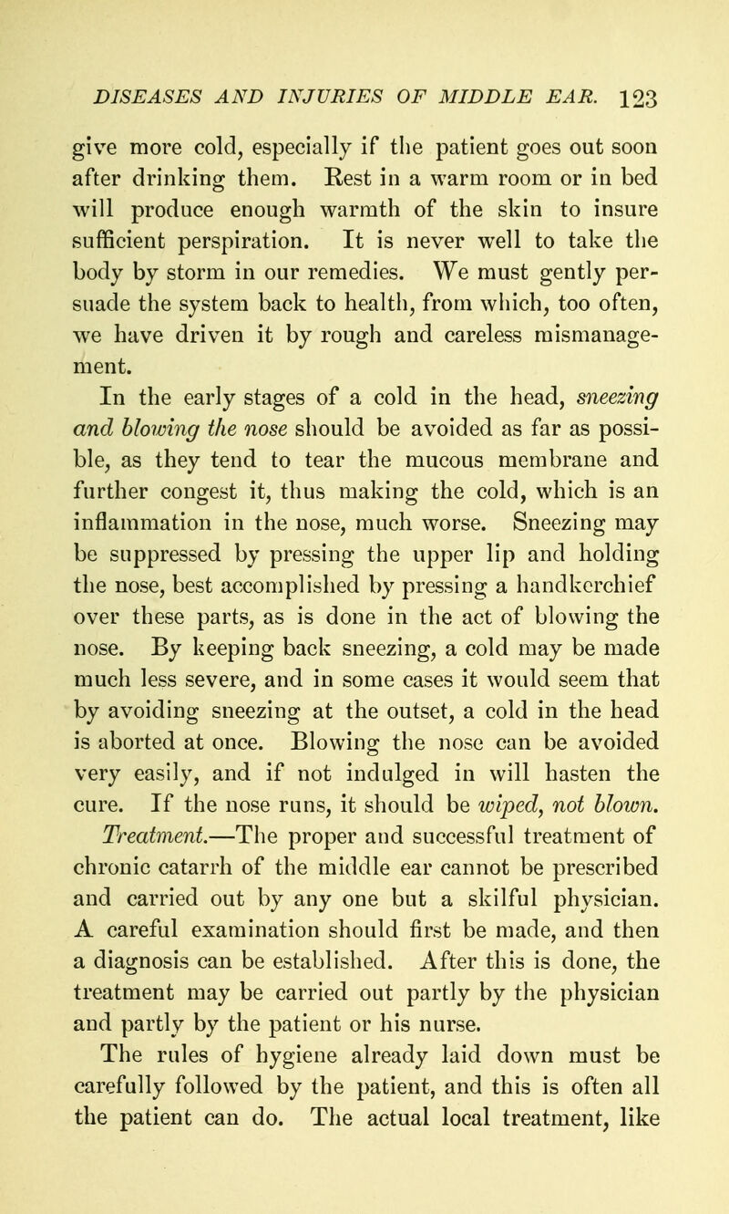 give more cold, especially if the patient goes out soon after drinking them. Rest in a warm room or in bed will produce enough warmth of the skin to insure sufficient perspiration. It is never well to take the body by storm in our remedies. We must gently per- suade the system back to health, from which, too often, we have driven it by rough and careless mismanage- ment. In the early stages of a cold in the head, sneezing and blowing the nose should be avoided as far as possi- ble, as they tend to tear the mucous membrane and further congest it, thus making the cold, which is an inflammation in the nose, much worse. Sneezing may be suppressed by pressing the upper lip and holding the nose, best accomplished by pressing a handkerchief over these parts, as is done in the act of blowing the nose. By keeping back sneezing, a cold may be made much less severe, and in some cases it would seem that by avoiding sneezing at the outset, a cold in the head is aborted at once. Blowing the nose can be avoided very easily, and if not indulged in will hasten the cure. If the nose runs, it should be wiped, not hloim. Treatment.—The proper and successful treatment of chronic catarrh of the middle ear cannot be prescribed and carried out by any one but a skilful physician. A careful examination should first be made, and then a diagnosis can be established. After this is done, the treatment may be carried out partly by the physician and partly by the patient or his nurse. The rules of hygiene already laid down must be carefully followed by the patient, and this is often all the patient can do. The actual local treatment, like