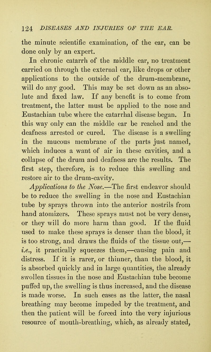 the minute scientific examination, of the ear, can be done only by an expert. In chronic catarrh of the middle ear, no treatment carried on through the external ear, like drops or other applications to the outside of the drum-membrane, will do any good. This may be set down as an abso- lute and fixed law. If any benefit is to come from treatment, the latter must be applied to the nose and Eustachian tube where the catarrhal disease began. In this way only can the middle ear be reached and the deafness arrested or cured. The disease is a swelling in the mucous membrane of the parts just named, which induces a want of air in these cavities, and a collapse of the drum and deafness are the results. The first step, therefore, is to reduce this swelling and restore air to the drum-cavity. Applications to the Nose.—The first endeavor should be to reduce the swelling in the nose and Eustachian tube by sprays thrown into the anterior nostrils from hand atomizers. These sprays must not be very dense, or they will do more harm than good. If the fluid used to make these sprays is denser than the blood, it is too strong, and draws the fluids of the tissue out,— i.e.j it practically squeezes them,—causing pain and distress. If it is rarer, or thinner, than the blood, it is absorbed quickly and in large quantities, the already swollen tissues in the nose and Eustachian tube become pufi'ed up, the swelling is thus increased, and the disease is made worse. In such cases as the latter, the nasal breathing may become impeded by the treatment, and then the patient will be forced into the very injurious resource of mouth-breathing, which, as already stated,