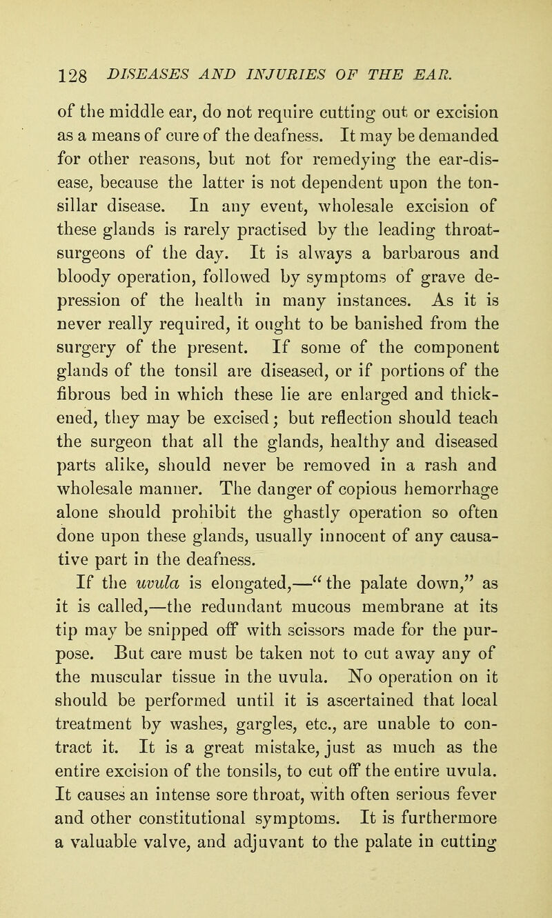 of the middle ear, do not require cutting out or excision as a means of cure of the deafness. It may be demanded for other reasons, but not for remedying the ear-dis- ease, because the latter is not dependent upon the ton- sillar disease. In any event, wholesale excision of these glands is rarely practised by the leading throat- surgeons of the day. It is always a barbarous and bloody operation, followed by symptoms of grave de- pression of the health in many instances. As it is never really required, it ought to be banished from the surgery of the present. If some of the component glands of the tonsil are diseased, or if portions of the fibrous bed in which these lie are enlarged and thick- ened, they may be excised; but reflection should teach the surgeon that all the glands, healthy and diseased parts alike, should never be removed in a rash and wholesale manner. The danger of copious hemorrhage alone should prohibit the ghastly operation so often done upon these glands, usually innocent of any causa- tive part in the deafness. If the uvula is elongated,—the palate down, as it is called,—the redundant mucous membrane at its tip may be snipped off with scissors made for the pur- pose. But care must be taken not to cut away any of the muscular tissue in the uvula. No operation on it should be performed until it is ascertained that local treatment by washes, gargles, etc., are unable to con- tract it. It is a great mistake, just as much as the entire excision of the tonsils, to cut off the entire uvula. It causes an intense sore throat, with often serious fever and other constitutional symptoms. It is furthermore a valuable valve, and adjuvant to the palate in cutting