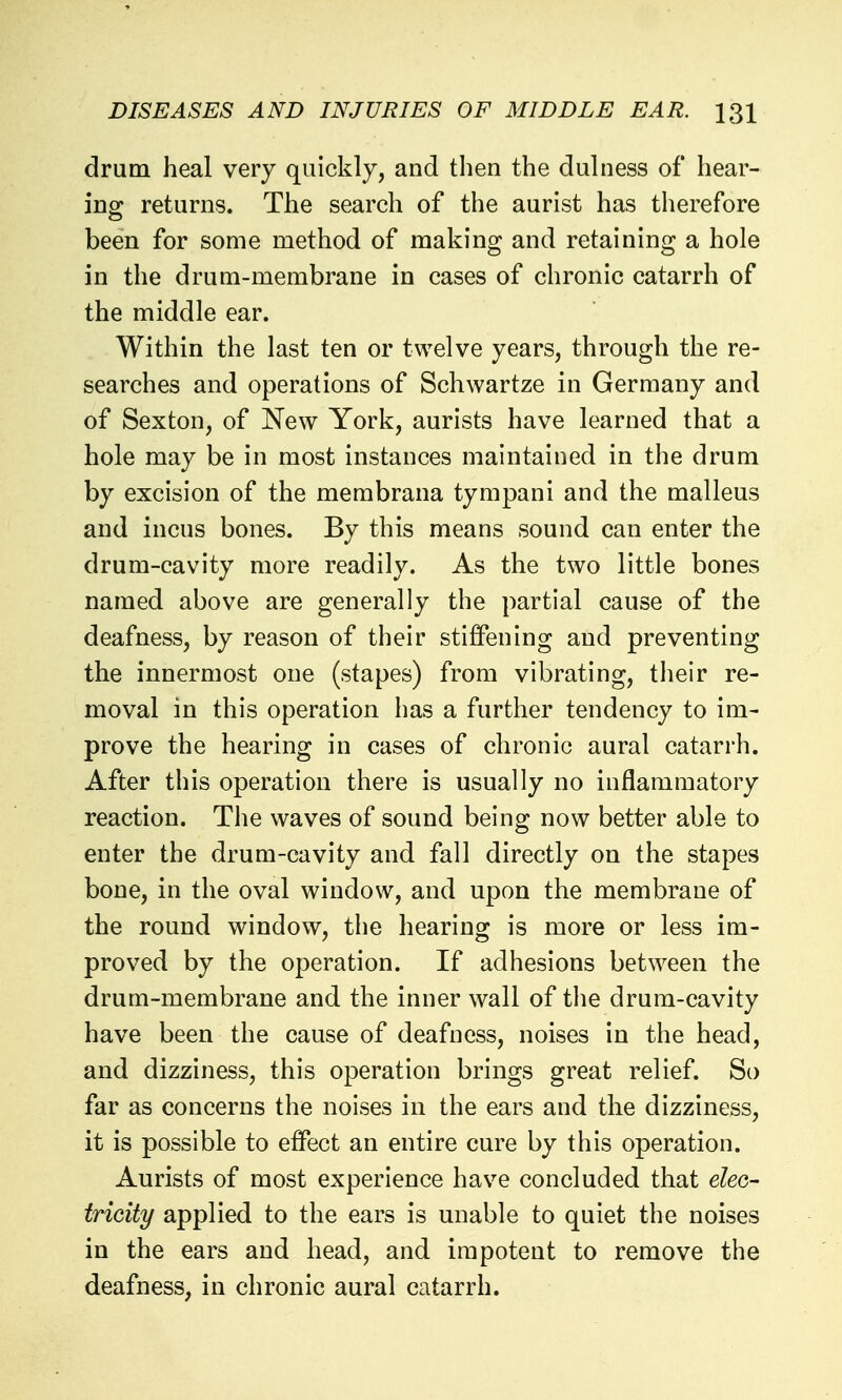 drum heal very quickly, and then the dulness of hear- ing returns. The search of the aurist has therefore been for some method of making and retaining a hole in the drum-membrane in cases of chronic catarrh of the middle ear. Within the last ten or twelve years, through the re- searches and operations of Schwartze in Germany and of Sexton, of New York, aurists have learned that a hole may be in most instances maintained in the drum by excision of the membrana tympani and the malleus and incus bones. By this means sound can enter the drum-cavity more readily. As the two little bones named above are generally the partial cause of the deafness, by reason of their stiffening and preventing the innermost one (stapes) from vibrating, their re- moval in this operation has a further tendency to im- prove the hearing in cases of chronic aural catarrh. After this operation there is usually no inflammatory reaction. The waves of sound being now better able to enter the drum-cavity and fall directly on the stapes bone, in the oval window, and upon the membrane of the round window, the hearing is more or less im- proved by the operation. If adhesions between the drum-membrane and the inner wall of the drum-cavity have been the cause of deafness, noises in the head, and dizziness, this operation brings great relief. So far as concerns the noises in the ears and the dizziness, it is possible to effect an entire cure by this operation. Aurists of most experience have concluded that elec- tricity applied to the ears is unable to quiet the noises in the ears and head, and impotent to remove the deafness, in chronic aural catarrh.
