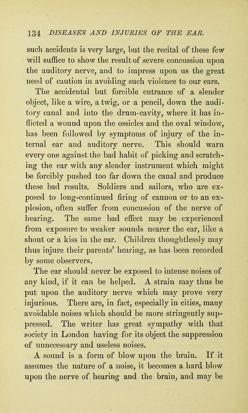 such accidents is very large, but the recital of these few will suffice to show the result of severe concussion upon the auditory nerve, and to impress upon us the great need of caution in avoiding such violence to our ears. The accidental but forcible entrance of a slender object, like a wire, a twig, or a pencil, down the audi- tory canal and into the drum-cavity, where it has in- flicted a wound upon the ossicles and the oval window, has been followed by symptoms of injury of the in- ternal ear and auditory nerve. This should warn every one against the bad habit of picking and scratch- ing the ear with any slender instrument which might be forcibly pushed too far down the canal and produce these bad results. Soldiers and sailors, who are ex- posed to long-continued firing of cannon or to an ex- plosion, often suffer from concussion of the nerve of hearing. The same bad effect may be experienced from exposure to weaker sounds nearer the ear, like a shout or a kiss in the ear. Children thoughtlessly may thus injure their parents' hearing, as has been recorded by some observers. The ear should never be exposed to intense noises of any kind, if it can be helped. A strain may thus be put upon the auditory nerve which may prove very injurious. There are, in fact, especially in cities, many avoidable noises which should be more stringently sup- pressed. The writer has great sympathy with that society in London having for its object the suppression of unnecessary and useless noises. A sound is a form of blow upon the brain. If it assumes the nature of a noise, it becomes a hard blow upon the nerve of hearing and the brain, and may be