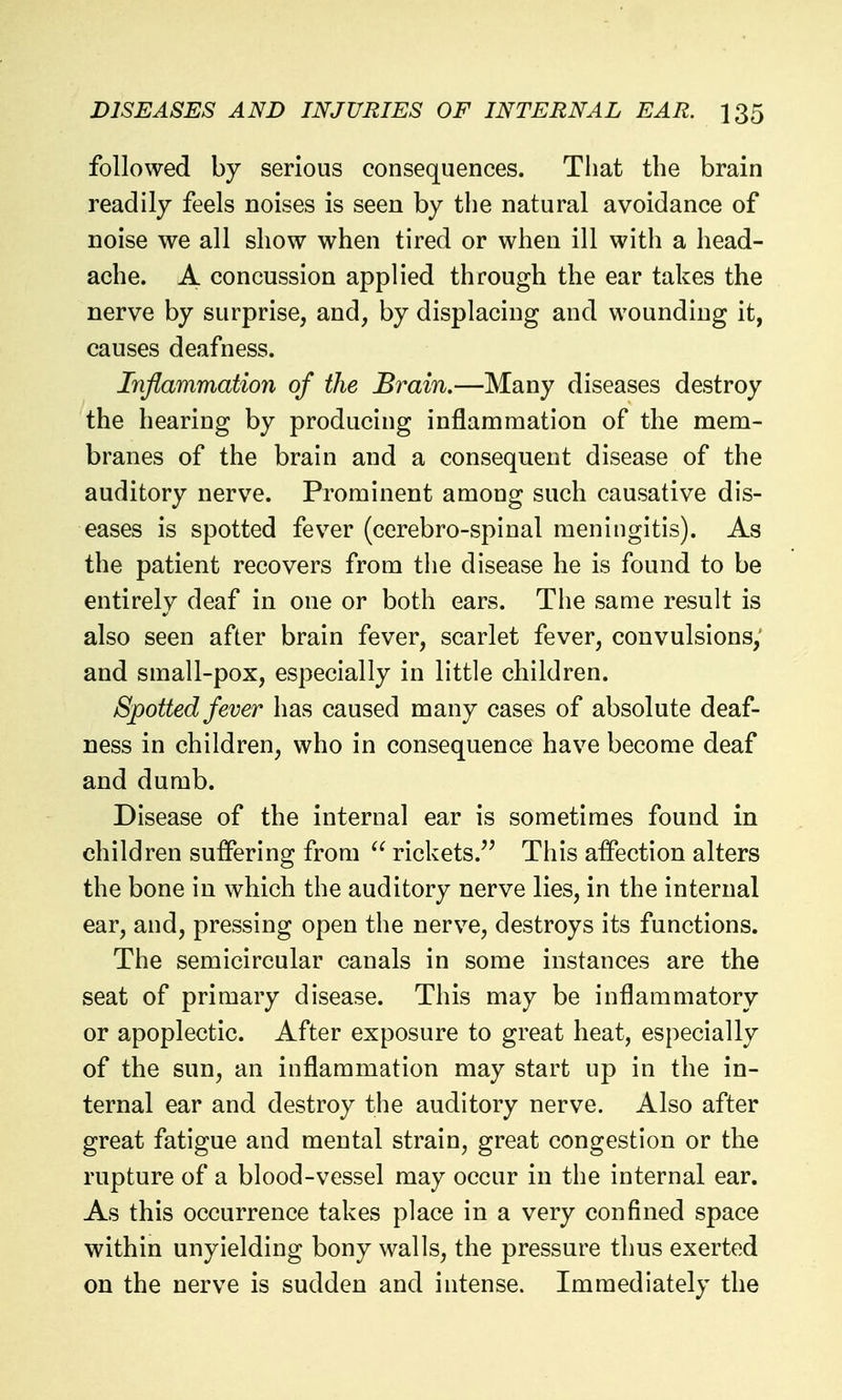 followed by serious consequences. That the brain readily feels noises is seen by the natural avoidance of noise we all show when tired or when ill with a head- ache. A concussion applied through the ear takes the nerve by surprise, and, by displacing and wounding it, causes deafness. Inflammation of the Brain.—Many diseases destroy the hearing by producing inflammation of the mem- branes of the brain and a consequent disease of the auditory nerve. Prominent among such causative dis- eases is spotted fever (cerebro-spinal meningitis). As the patient recovers from the disease he is found to be entirely deaf in one or both ears. Tlie same result is also seen after brain fever, scarlet fever, convulsions, and small-pox, especially in little children. Spotted fever has caused many cases of absolute deaf- ness in children, who in consequence have become deaf and dumb. Disease of the internal ear is sometimes found in children suffering from  rickets. This affection alters the bone in which the auditory nerve lies, in the internal ear, and, pressing open the nerve, destroys its functions. The semicircular canals in some instances are the seat of primary disease. This may be inflammatory or apoplectic. After exposure to great heat, especially of the sun, an inflammation may start up in the in- ternal ear and destroy the auditory nerve. Also after great fatigue and mental strain, great congestion or the rupture of a blood-vessel may occur in the internal ear. As this occurrence takes place in a very confined space within unyielding bony walls, the pressure thus exerted on the nerve is sudden and intense. Immediately the