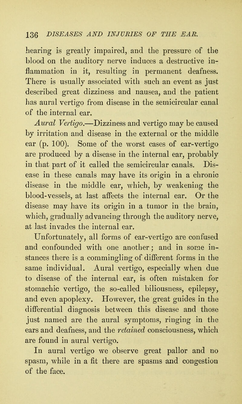 hearing is greatly impaired, and the pressure of the blood on the auditory nerve induces a destructive in- flammation in it, resulting in permanent deafness. There is usually associated with such an event as just described great dizziness and nausea, and the patient has aural vertigo from disease in the semicircular canal of the internal ear. Aural Vertigo.—Dizziness and vertigo may be caused by irritation and disease in the external or the middle ear (p. 100). Some of the worst cases of ear-vertigo are produced by a disease in the internal ear, probably in that part of it called the semicircular canals. Dis- ease in these canals may have its origin in a chronic disease in the middle ear, which, by weakening the blood-vessels, at last affects the internal ear. Or the disease may have its origin in a tumor in the brain, which, gradually advancing through the auditory nerve, at last invades the internal ear. Unfortunately, all forms of ear-vertigo are confused and confounded with one another; and in some in- stances there is a commingling of different forms in the same individual. Aural vertigo, especially when due to disease of the internal ear, is often mistaken for stomachic vertigo, the so-called biliousness, epilepsy, and even apoplexy. However, the great guides in the differential diagnosis between this disease and those just named are the aural symptoms, ringing in the ears and deafness, and the retained consciousness, which are found in aural vertigo. In aural vertigo we observe great pallor and no spasm, while in a fit there are spasms and congestion of the face.