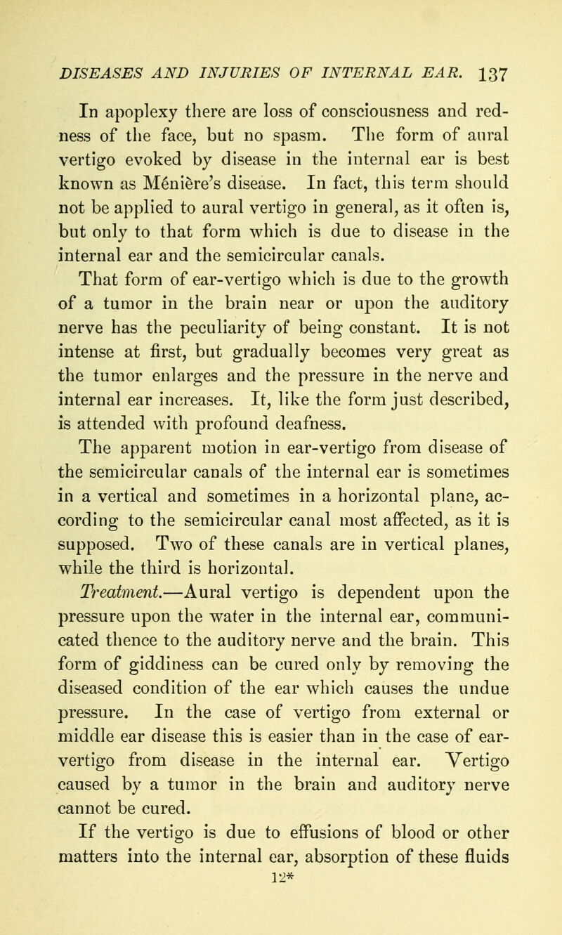 In apoplexy there are loss of consciousness and red- ness of the face, but no spasm. The form of aural vertigo evoked by disease in the internal ear is best known as Meniere's disease. In fact, this term should not be applied to aural vertigo in general, as it often is, but only to that form which is due to disease in the internal ear and the semicircular canals. That form of ear-vertigo which is due to the growth of a tumor in the brain near or upon the auditory nerve has the peculiarity of being constant. It is not intense at first, but gradually becomes very great as the tumor enlarges and the pressure in the nerve and internal ear increases. It, like the form just described, is attended with profound deafness. The apparent motion in ear-vertigo from disease of the semicircular canals of the internal ear is sometimes in a vertical and sometimes in a horizontal plane, ac- cording to the semicircular canal most affected, as it is supposed. Two of these canals are in vertical planes, while the third is horizontal. Treatment—Aural vertigo is dependent upon the pressure upon the water in the internal ear, communi- cated thence to the auditory nerve and the brain. This form of giddiness can be cured only by removing the diseased condition of the ear which causes the undue pressure. In the case of vertigo from external or middle ear disease this is easier than in the case of ear- vertigo from disease in the internal ear. Vertigo caused by a tumor in the brain and auditory nerve cannot be cured. If the vertigo is due to effusions of blood or other matters into the internal ear, absorption of these fluids 12*