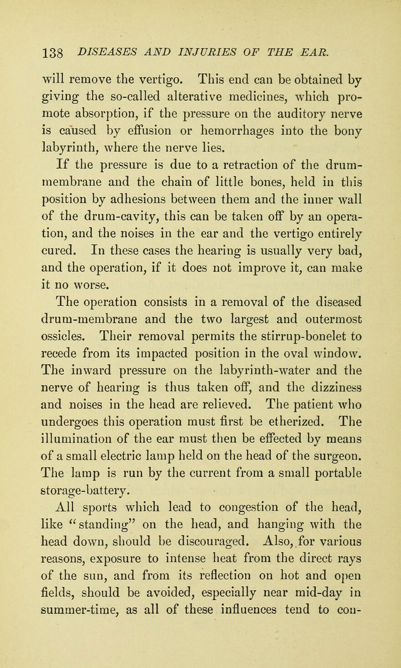 will remove the vertigo. This end can be obtained by- giving the so-called alterative medicines, which pro- mote absorption, if the pressure on the auditory nerve is caused by effusion or hemorrhages into the bony labyrinth, where the nerve lies. If the pressure is due to a retraction of the drum- membrane and the chain of little bones, held in this position by adhesions between them and the inner wall of the drum-cavity, this can be taken off by an opera- tion, and the noises in the ear and the vertigo entirely cured. In these cases the hearing is usually very bad, and the operation, if it does not improve it, can make it no worse. The operation consists in a removal of the diseased drum-membrane and the two largest and outermost ossicles. Their removal permits the stirrup-bonelet to recede from its impacted position in the oval window. The inward pressure on the labyrinth-water and the nerve of hearing is thus taken off, and the dizziness and noises in the head are relieved. The patient who undergoes this operation must first be etherized. The illumination of the ear must then be effected by means of a small electric lamp held on the head of the surgeon. The lamp is run by the current from a small portable storage-battery. All sports which lead to congestion of the head, like standing'' on the head, and hanging with the head down, should be discouraged. Also, for various reasons, exposure to intense heat from the direct rays of the sun, and from its reflection on hot and open fields, should be avoided, especially near mid-day in summer-time, as all of these influences tend to con-
