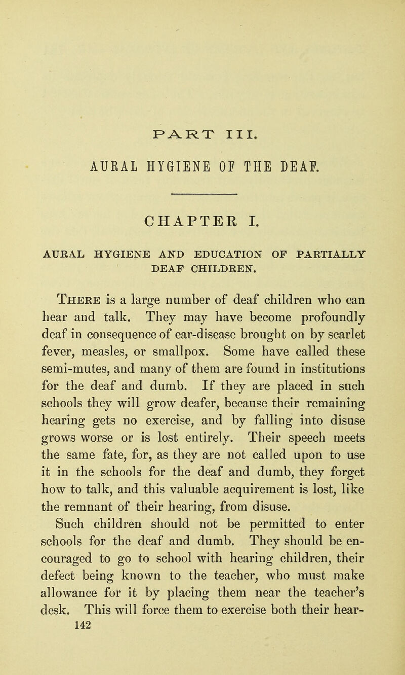PART III. AURAL HYGIENE OF THE DEAR CHAPTER I. AURAL HYGIENE AND EDUCATION OF PARTIALLY DEAF CHILDREN. There is a large number of deaf children who can hear and talk. They may have become profoundly deaf in consequence of ear-disease brought on by scarlet fever, measles, or smallpox. Some have called these semi-mutes, and many of them are found in institutions for the deaf and dumb. If they are placed in such schools they will grow deafer, because their remaining hearing gets no exercise, and by falling into disuse grows worse or is lost entirely. Their speech meets the same fate, for, as they are not called upon to use it in the schools for the deaf and dumb, they forget how to talk, and this valuable acquirement is lost, like the remnant of their hearing, from disuse. Such children should not be permitted to enter schools for the deaf and dumb. They should be en- couraged to go to school with hearing children, their defect being known to the teacher, who must make allowance for it by placing them near the teacher's desk. This will force them to exercise both their hear-