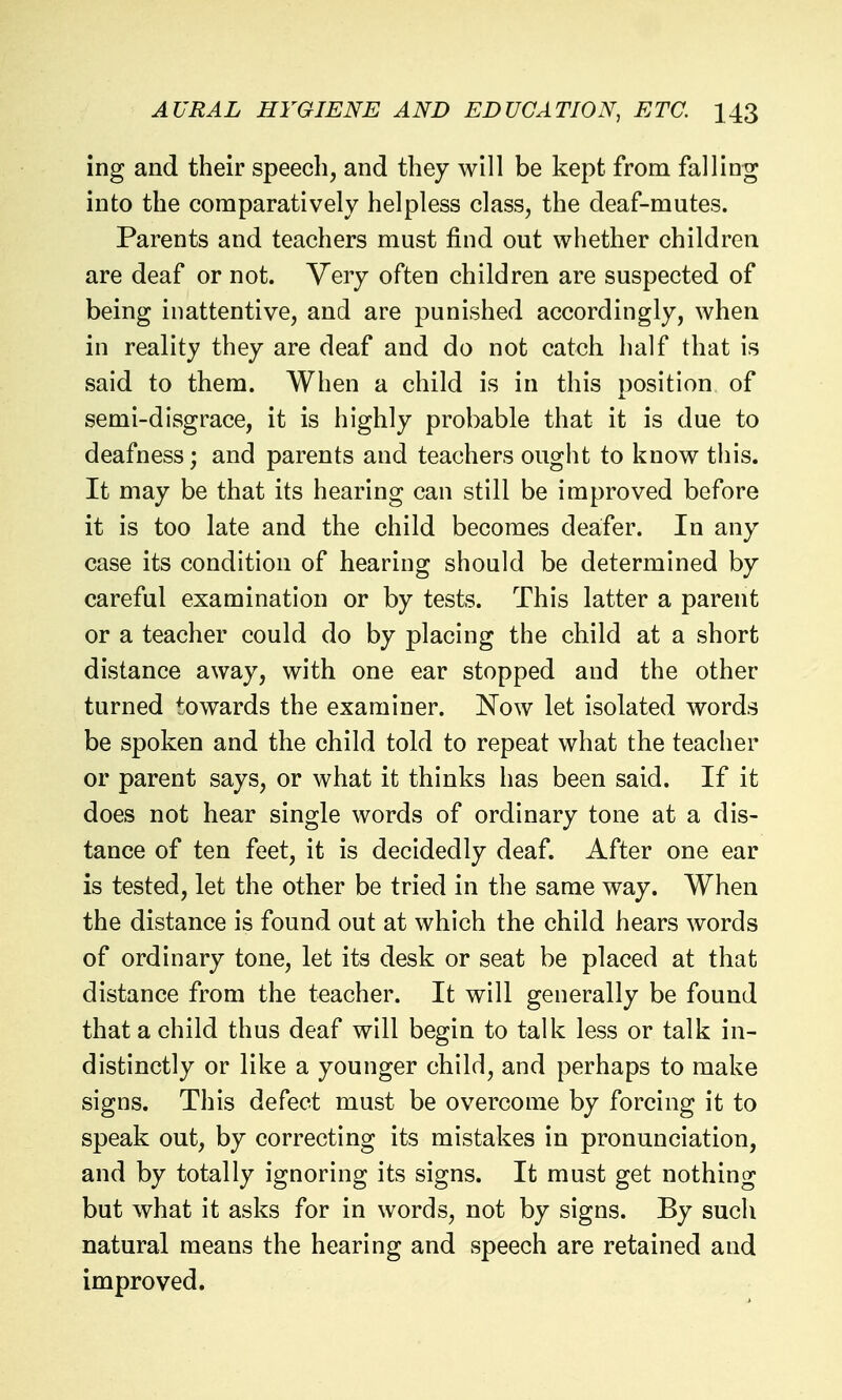 ing and their speech, and they will be kept from falling into the comparatively helpless class, the deaf-mutes. Parents and teachers must find out whether children are deaf or not. Very often children are suspected of being inattentive, and are punished accordingly, when in reality they are deaf and do not catch half that is said to them. When a child is in this position of semi-disgrace, it is highly probable that it is due to deafness; and parents and teachers ought to know this. It may be that its hearing can still be improved before it is too late and the child becomes deafer. In any case its condition of hearing should be determined by careful examination or by tests. This latter a parent or a teacher could do by placing the child at a short distance away, with one ear stopped and the other turned towards the examiner. Now let isolated words be spoken and the child told to repeat what the teacher or parent says, or what it thinks has been said. If it does not hear single words of ordinary tone at a dis- tance of ten feet, it is decidedly deaf. After one ear is tested, let the other be tried in the same way. When the distance is found out at which the child hears words of ordinary tone, let its desk or seat be placed at that distance from the teacher. It will generally be found that a child thus deaf will begin to talk less or talk in- distinctly or like a younger child, and perhaps to make signs. This defect must be overcome by forcing it to speak out, by correcting its mistakes in pronunciation, and by totally ignoring its signs. It must get nothing but what it asks for in words, not by signs. By such natural means the hearing and speech are retained and improved.