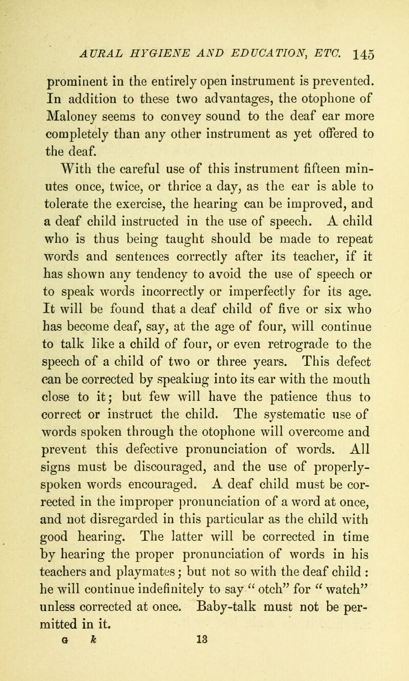 prominent in the entirely open instrument is prevented. In addition to these two advantages, the otophone of Maloney seems to convey sound to the deaf ear more completely than any other instrument as yet offered to the deaf. With the careful use of this instrument fifteen min- utes once, twice, or thrice a day, as the ear is able to tolerate the exercise, the hearing can be improved, and a deaf child instructed in the use of speech. A child who is thus being taught should be made to repeat words and sentences correctly after its teacher, if it has shown any tendency to avoid the use of speech or to speak words incorrectly or imperfectly for its age. It will be found that a deaf child of five or six who has become deaf, say, at the age of four, will continue to talk like a child of four, or even retrograde to the speech of a child of two or three years. This defect can be corrected by speaking into its ear with the mouth close to it; but few will have the patience thus to correct or instruct the child. The systematic use of words spoken through the otophone will overcome and prevent this defective pronunciation of words. All signs must be discouraged, and the use of properly- spoken words encouraged. A deaf child must be cor- rected in the improper pronunciation of a word at once, and not disregarded in this particular as the child with good hearing. The latter will be corrected in time by hearing the proper pronunciation of words in his teachers and playmates; but not so with the deaf child : he will continue indefinitely to say otch for  watch'' unless corrected at once. Baby-talk must not be per- mitted in it. o 13