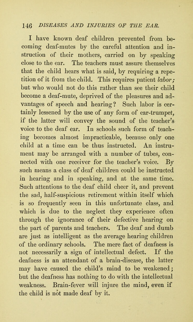 I have known deaf children prevented from be- coming deaf-mutes by the careful attention and in- struction of their mothers, carried on by speaking close to the ear. The teachers must assure themselves that the child hears what is said, by requiring a repe- tition of it from the child. This requires patient labor; but who would not do this rather than see their child become a deaf-mute, deprived of the pleasures and ad- vantages of speech and hearing? Such labor is cer- tainly lessened by the use of any form of ear-trumpet, if the latter will convey the sound of the teacher's voice to the deaf ear. In schools such form of teach- ing becomes almost impracticable, because only one child at a time can be thus instructed. An instru- ment may be arranged with a number of tubes, con- nected with one receiver for the teacher's voice. By such means a class of deaf children could be instructed in hearing and in speaking, and at the same time. Such attentions to the deaf child cheer it, and prevent the sad, half-suspicious retirement within itself which is so frequently seen in this unfortunate class, and which is due to the neglect they experience often through the ignorance of their defective hearing on the part of parents and teachers. The deaf and dumb are just as intelligent as the average hearing children of the ordinary schools. The mere fact of deafness is not necessarily a sign of intellectual defect. If the deafness is an attendant of a brain-disease, the latter may have caused the child's mind to be weakened; but the deafness has nothing to do with the intellectual weakness. Brain-fever will injure the mind, even if the child is not made deaf by it.