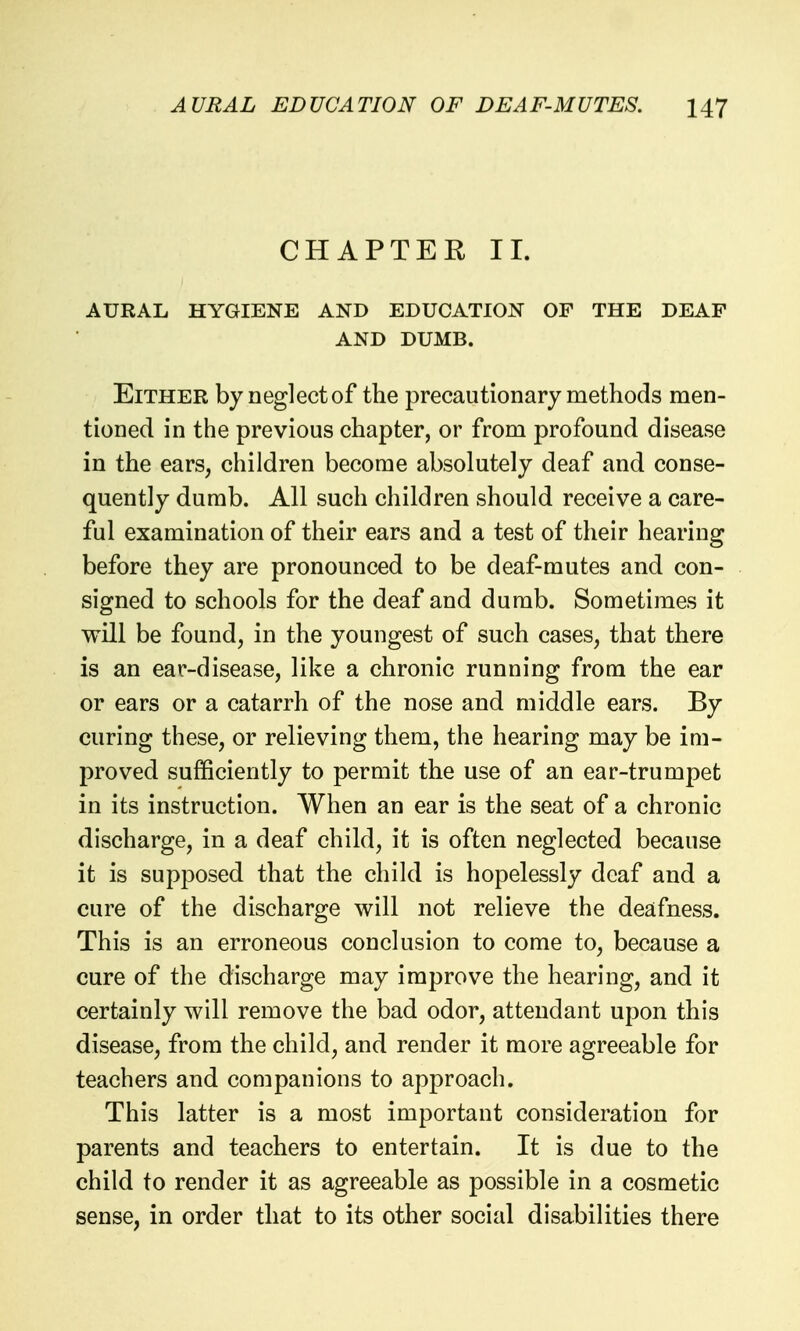 CHAPTER II. AURAL HYGIENE AND EDUCATION OF THE DEAF AND DUMB. Either by neglect of the precautionary methods men- tioned in the previous chapter, or from profound disease in the ears, children become absolutely deaf and conse- quently dumb. All such children should receive a care- ful examination of their ears and a test of their hearing before they are pronounced to be deaf-mutes and con- signed to schools for the deaf and dumb. Sometimes it will be found, in the youngest of such cases, that there is an ear-disease, like a chronic running from the ear or ears or a catarrh of the nose and middle ears. By curing these, or relieving them, the hearing may be im- proved sufficiently to permit the use of an ear-trumpet in its instruction. When an ear is the seat of a chronic discharge, in a deaf child, it is often neglected because it is supposed that the child is hopelessly deaf and a cure of the discharge will not relieve the deafness. This is an erroneous conclusion to come to, because a cure of the discharge may improve the hearing, and it certainly will remove the bad odor, attendant upon this disease, from the child, and render it more agreeable for teachers and companions to approach. This latter is a most important consideration for parents and teachers to entertain. It is due to the child to render it as agreeable as possible in a cosmetic sense, in order that to its other social disabilities there