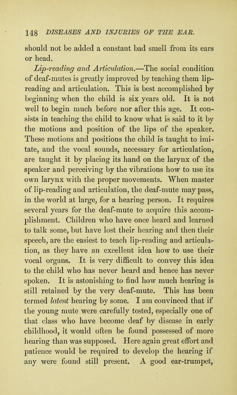 should not be added a constant bad smell from its ears or head. Lip-reading and Articulation.—The social condition of deaf-mutes is greatly improved by teaching them lip- reading and articulation. This is best accomplished by beginning when the child is six years old. It is not well to begin much before nor after this age. It con- sists in teaching the child to know what is said to it by the motions and position of the lips of the speaker. These motions and positions the child is taught to imi- tate, and the vocal sounds, necessary for articulation, are taught it by placing its hand on the larynx of the speaker and perceiving by the vibrations how to use its own larynx with the proper movements. When master of lip-reading and articulation, the deaf-mute may pass, in the world at large, for a hearing person. It requires several years for the deaf-mute to acquire this accom- plishment. Children who have once heard and learned to talk some, but have lost their hearing and then their speech, are the easiest to teach lip-reading and articula- tion, as they have an excellent idea how to use their vocal organs. It is very difficult to convey this idea to the child who has never heard and hence has never spoken. It is astonishing to find how much hearing is still retained by the very deaf-mute. This has been termed latent hearing by some. I am convinced that if the young mute were carefully tested, especially one of that class who have become deaf by disease in early childhood, it would often be found possessed of more hearing than was supposed. Here again great effort and patience would be required to develop the hearing if any were found still present. A good ear-trumpet,