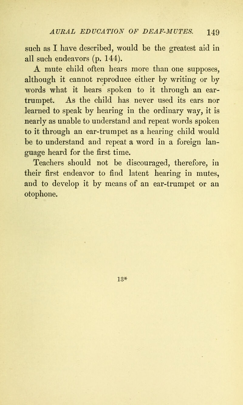 such as I have described, would be the greatest aid in all such endeavors (p. 144). A mute child often hears more than one supposes, although it cannot reproduce either by writing or by words what it hears spoken to it through an ear- trumpet. As the child has never used its ears nor learned to speak by hearing in the ordinary way, it is nearly as unable to understand and repeat words spoken to it through an ear-trumpet as a hearing child would be to understand and repeat a word in a foreign lan- guage heard for the first time. Teachers should not be discouraged, therefore, in their first endeavor to find latent hearing in mutes, and to develop it by means of an ear-trumpet or an otophone. 13*