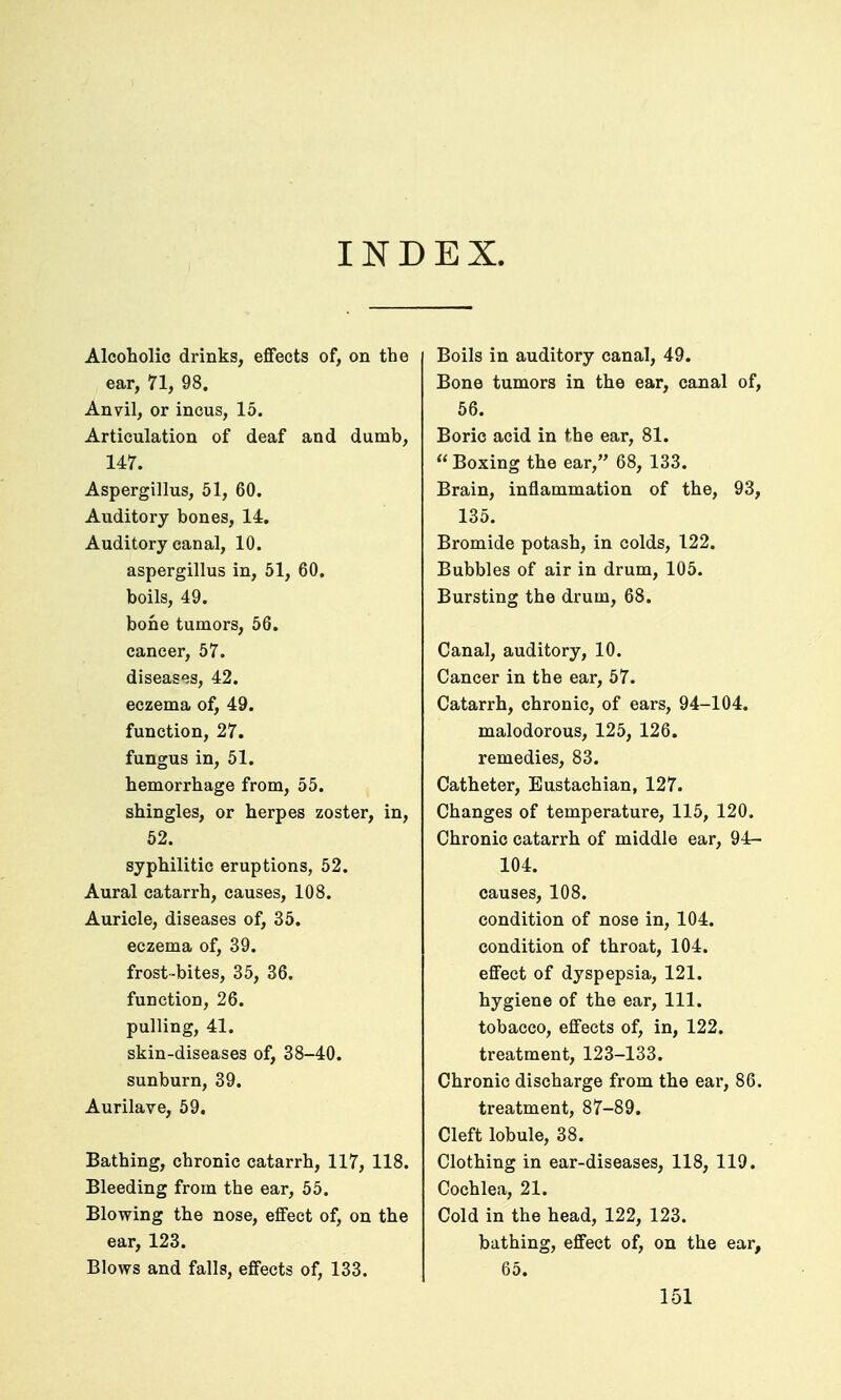 IND EX. Alcoholic drinks, effects of, on the ear, 71, 98. Anvil, or incus, 15. Articulation of deaf and dumb, 147. Aspergillus, 51, 60. Auditory bones, 14. Auditory canal, 10. aspergillus in, 51, 60. boils, 49. bone tumors, 56. cancer, 57. diseases, 42. eczema of, 49. function, 27. fungus in, 51. hemorrhage from, 55. shingles, or herpes zoster, in, 62. syphilitic eruptions, 52. Aural catarrh, causes, 108. Auricle, diseases of, 35. eczema of, 39. frost-bites, 35, 36. function, 26. pulling, 41. skin-diseases of, 38-40. sunburn, 39. Aurilave, 59. Bathing, chronic catarrh, 117, 118. Bleeding from the ear, 55. Blowing the nose, effect of, on the ear, 123. Blows and falls, effects of, 133. Boils in auditory canal, 49. Bone tumors in the ear, canal of, 56. Boric acid in the ear, 81.  Boxing the ear, 68, 133. Brain, inflammation of the, 93, 135. Bromide potash, in colds, 122. Bubbles of air in drum, 105. Bursting the drum, 68. Canal, auditory, 10. Cancer in the ear, 57. Catarrh, chronic, of ears, 94-104. malodorous, 125, 126. remedies, 83. Catheter, Eustachian, 127. Changes of temperature, 115, 120. Chronic catarrh of middle ear, 94- 104. causes, 108. condition of nose in, 104. condition of throat, 104. effect of dyspepsia, 121. hygiene of the ear. 111. tobacco, effects of, in, 122. treatment, 123-133. Chronic discharge from the ear, 86. treatment, 87-89. Cleft lobule, 38. Clothing in ear-diseases, 118, 119. Cochlea, 21. Cold in the head, 122, 123. bathing, effect of, on the ear, 65.