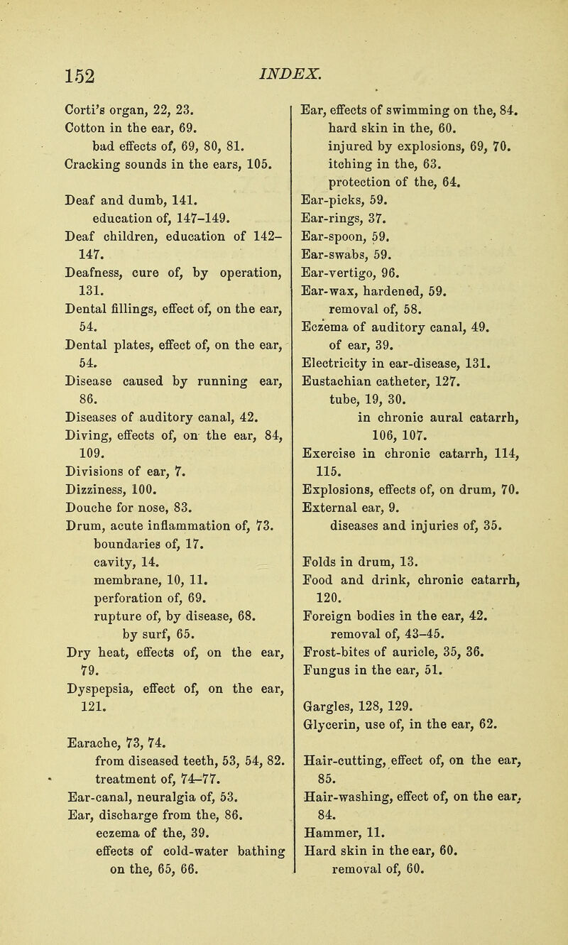 Corti's organ, 22, 23. Cotton in the ear, 69. bad effects of, 69, 80, 81. Cracking sounds in the ears, 105. Deaf and dumb, 141. education of, 147-149. Deaf children, education of 142- 147. Deafness, cure of, by operation, 131. Dental fillings, effect of, on the ear, 54. Dental plates, effect of, on the ear, 54. Disease caused by running ear, 86. Diseases of auditory canal, 42. Diving, effects of, on the ear, 84, 109. Divisions of ear, 7. Dizziness, 100. Douche for nose, 83. Drum, acute inflammation of, 73. boundaries of, 17. cavity, 14. membrane, 10, 11. perforation of, 69. rupture of, by disease, 68. by surf, 65. Dry heat, effects of, on the ear, 79. Dyspepsia, effect of, on the ear, 121. Earache, 73, 74. from diseased teeth, 53, 54, 82. treatment of, 74-77. Ear-canal, neuralgia of, 53. Ear, discharge from the, 86. eczema of the, 39. effects of cold-water bathing on the, 65, 66. Ear, effects of swimming on the, 84. hard skin in the, 60. injured by explosions, 69, 70. itching in the, 63. protection of the, 64. Ear-picks, 59. Ear-rings, 37. Ear-spoon, 59. Ear-swabs, 59. Ear-vertigo, 96. Ear-wax, hardened, 59. removal of, 58. Eczema of auditory canal, 49. of ear, 39. Electricity in ear-disease, 131. Eustachian catheter, 127. tube, 19, 30. in chronic aural catarrh, 106, 107. Exercise in chronic catarrh, 114, 115. Explosions, effects of, on drum, 70. External ear, 9. diseases and injuries of, 35. Folds in drum, 13. Food and drink, chronic catarrh, 120. Foreign bodies in the ear, 42. removal of, 43-45. Frost-bites of auricle, 35, 36. Fungus in the ear, 51. Gargles, 128, 129. Glycerin, use of, in the ear, 62. Hair-cutting, effect of, on the ear, 85. Hair-washing, effect of, on the ear. 84. Hammer, 11. Hard skin in the ear, 60. removal of, 60.