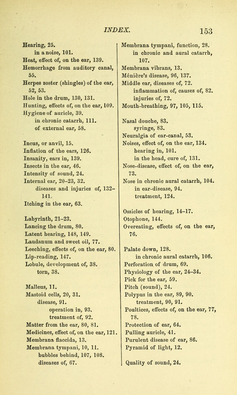 Hearing, 25. in a noise, 101. Heat, efifect of, on the ear, 139. Hemorrhage from auditory canal, 55. Herpes zoster (shingles) of the ear, 52, 53. Hole in the drum, 130, 131. Hunting, effects of, on the ear, 109. Hygiene of auricle, 39. in chronic catarrh, 111. of external ear, 58. Incus, or anvil, 15. Inflation of the ears, 126. Insanity, ears in, 139. Insects in the ear, 46. Intensity of sound, 24. Internal ear, 20-23, 32. diseases and injuries of, 132- 141, Itching in the ear, 63. Labyrinth, 21-23. Lancing the drum, 80. Latent hearing, 148, 149. Laudanum and sweet oil, 77. Leeching, effects of, on the ear, 80. Lip-reading, 147. Lobule, development of, 38. torn, 38. Malleus, 11. Mastoid cells, 20, 31. disease, 91. operation in, 93. treatment of, 92. Matter from the ear, 80, 81. Medicines, effect of, on the ear, 121. Membrana flaccida, 13. Membrana tympani, 10, 11. bubbles behind, 107, 108. diseases of, 67. Membrana tympani, function, 28. in chronic and aural catarrh, 107. Membrana vibrans, 13. Meniere's disease, 96, 137. Middle ear, diseases of, 72. inflammation of, causes of, 82. injuries of, 72. Mouth-breathing, 97, 105, 115. Nasal douche, 83. syringe, 83. Neuralgia of ear-canal, 53. Noises, effect of, on the ear, 134. hearing in, 101. in the head, cure of, 131. Nose-disease, effect of, on the ear, 73. Nose in chronic aural catarrh, 104. in ear-disease, 94. treatment, 124. Ossicles of hearing, 14-17. Otophone, 144. Overeating, effects of, on the ear, 76. Palate down, 128. in chronic aural catarrh, 106. Perforation of drum, 69. Physiology of the ear, 24^34. Pick for the ear, 59. Pitch (sound), 24. Polypus in the ear, 89, 90. treatment, 90, 91. Poultices, effects of, on the ear, 77, 78. Protection of ear, 64. Pulling auricle, 41. Purulent disease of ear, 86. Pyramid of light, 12. Quality of sound, 24.