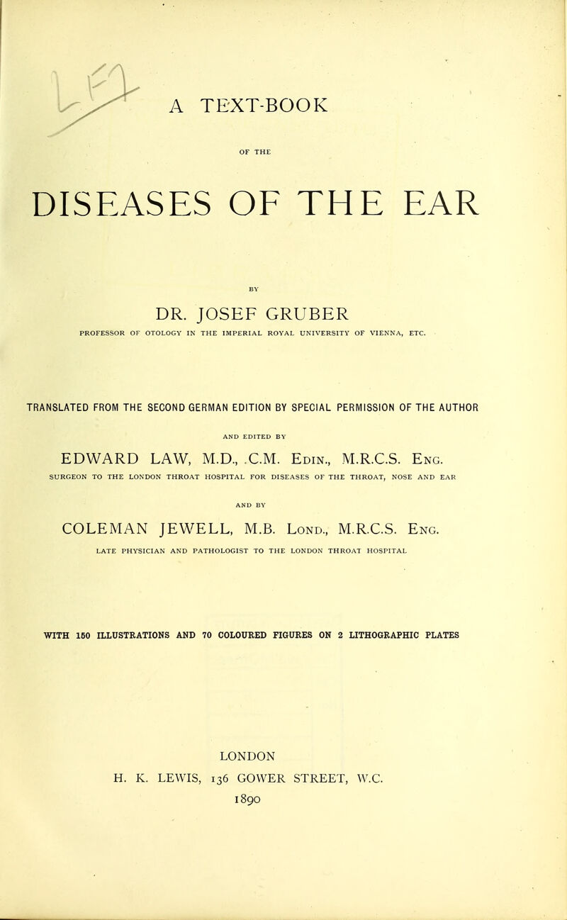 A TEXT-BOOK OF THE DISEASES OF THE EAR BY DR. JOSEF GRUBER PROFESSOR OF OTOLOGY IN THE IMPERIAL ROYAL UNIVERSITY OF VIENNA, ETC. TRANSLATED FROM THE SECOND GERMAN EDITION BY SPECIAL PERMISSION OF THE AUTHOR AND EDITED BY EDWARD LAW, M.D., CM. Edin., M.R.C.S. Eng. SURGEON TO THE LONDON THROAT HOSPITAL FOR DISEASES OF THE THROAT, NOSE AND EAR AND BY COLEMAN JEWELL, M.B. Lond., M.R.C.S. Eng. LATE PHYSICIAN AND PATHOLOGIST TO THE LONDON THROAT HOSPITAL WITH 160 ILLUSTRATIONS AND 70 COLOURED FIGURES ON 2 LITHOGRAPHIC PLATES LONDON H. K. LEWIS, 136 GOWER STREET, W.C. 1890