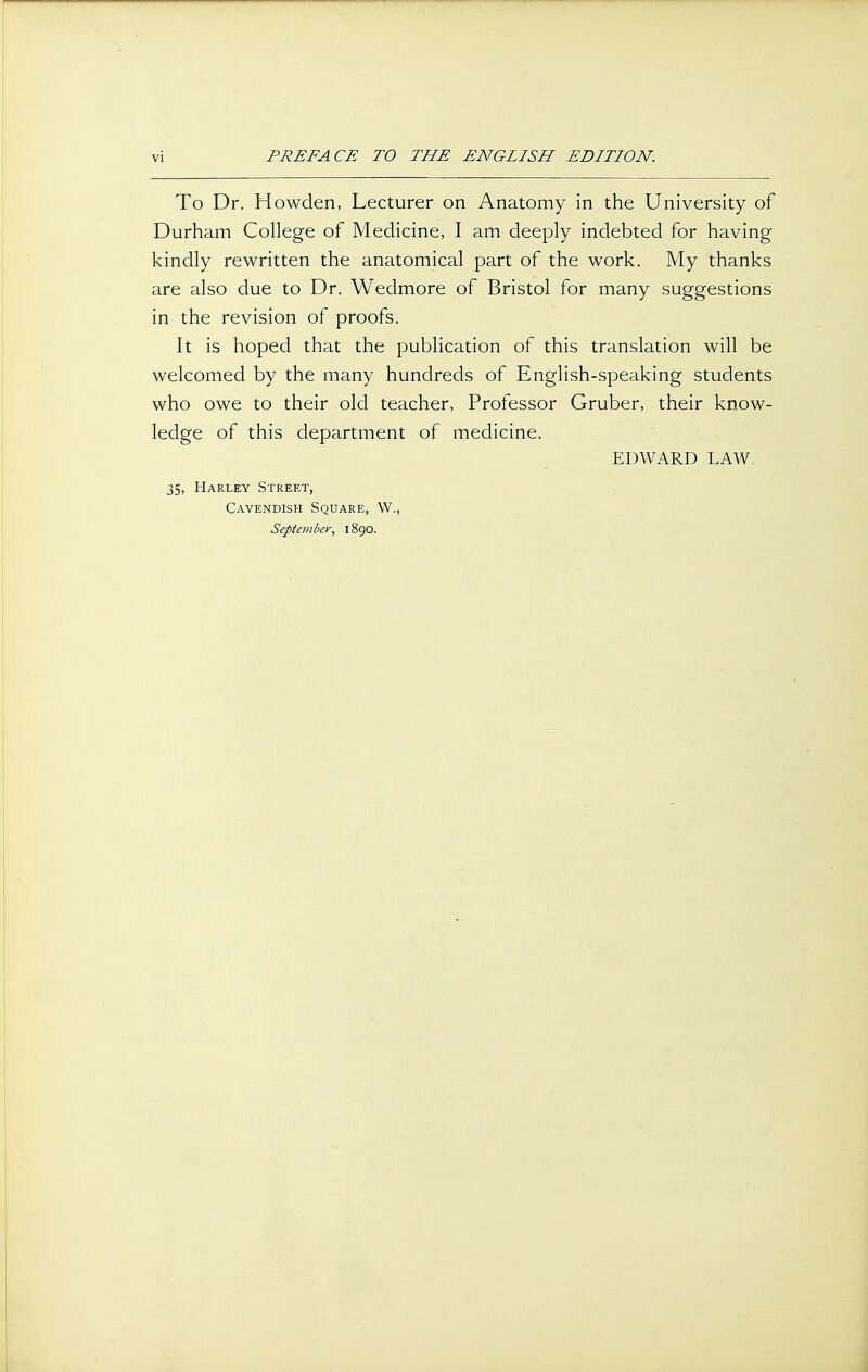 To Dr. Howden, Lecturer on Anatomy in the University of Durham College of Medicine, I am deeply indebted for having kindly rewritten the anatomical part of the work. My thanks are also due to Dr. Wedmore of Bristol for many suggestions in the revision of proofs. It is hoped that the publication of this translation will be welcomed by the many hundreds of English-speaking students who owe to their old teacher, Professor Gruber, their know- ledge of this department of medicine. EDWARD LAW, 35, Harley Street, Cavendish Square, W., September, 1890.