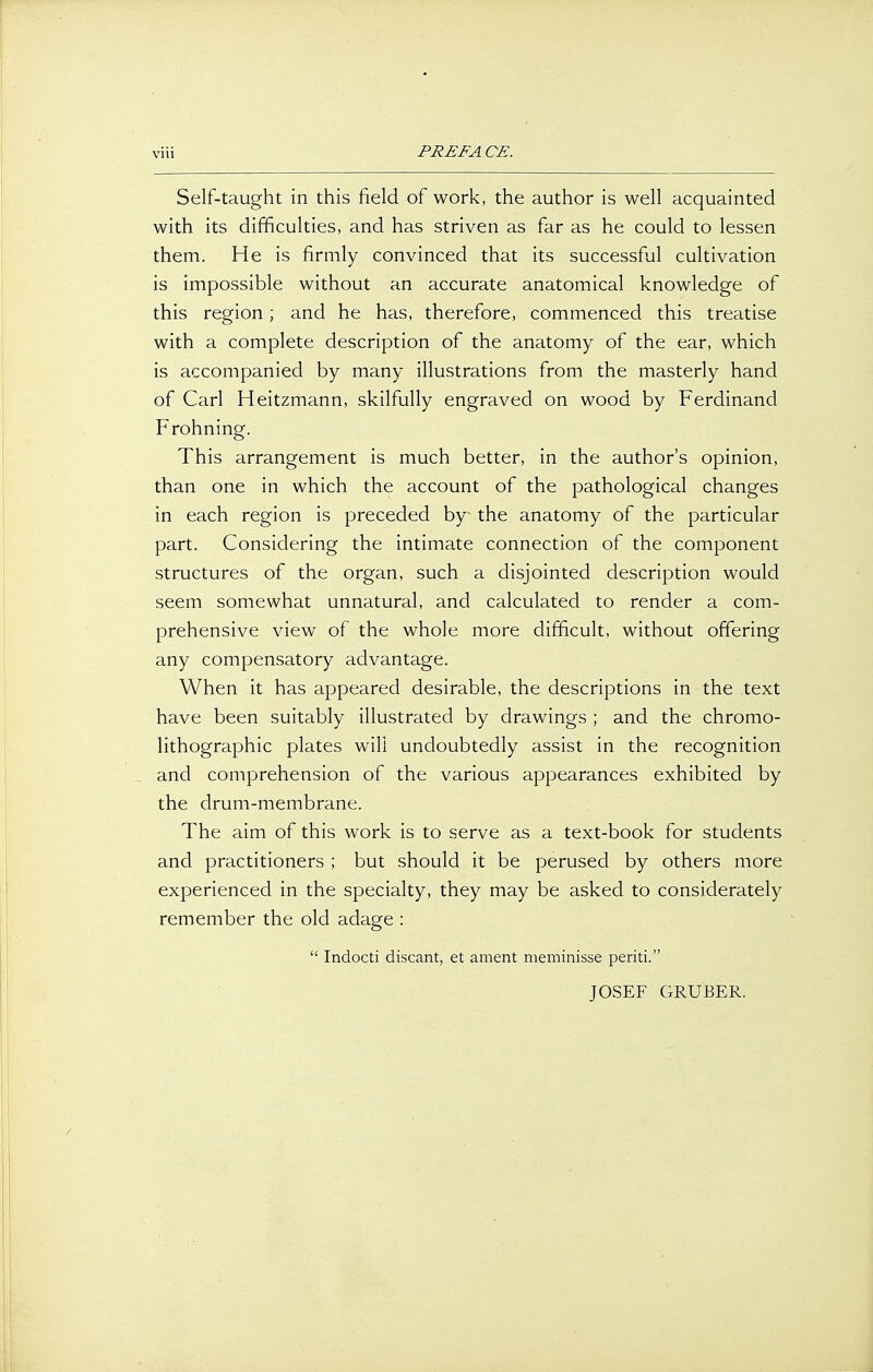 vüi PRE FA CE. Self-taught in this field of work, the author is well acquainted with its difficulties, and has striven as far as he could to lessen them. He is firmly convinced that its successful cultivation is impossible without an accurate anatomical knowledge of this region; and he has, therefore, commenced this treatise with a complete description of the anatomy of the ear, which is accompanied by many illustrations from the masterly hand of Carl Heitzmann, skilfully engraved on wood by Ferdinand Frohning. This arrangement is much better, in the author's opinion, than one in which the account of the pathological changes in each region is preceded by the anatomy of the particular part. Considering the intimate connection of the component structures of the organ, such a disjointed description would seem somewhat unnatural, and calculated to render a com- prehensive view of the whole more difficult, without offering any compensatory advantage. When it has appeared desirable, the descriptions in the text have been suitably illustrated by drawings ; and the Chromo- lithographie plates will undoubtedly assist in the recognition and comprehension of the various appearances exhibited by the drum-membrane. The aim of this work is to serve as a text-book for students and practitioners ; but should it be perused by others more experienced in the specialty, they may be asked to considerately remember the old adage :  Indocti discant, et ament meminisse periti. JOSEF GRUBER.