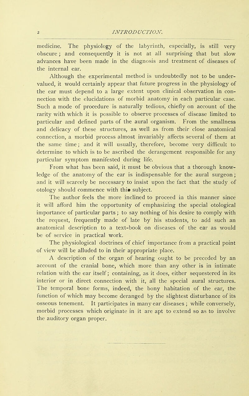 medicine. The physiology of the labyrinth, especially, is still very obscure; and consequently it is not at all surprising that but slow advances have been made in the diagnosis and treatment of diseases of the internal ear. Although the experimental method is undoubtedly not to be under- valued, it would certainly appear that future progress in the physiology of the ear must depend to a large extent upon clinical observation in con- nection with the elucidations of morbid anatomy in each particular case. Such a mode of procedure is naturally tedious, chiefly on account of the rarity with which it is possible to observe processes of disease limited to particular and defined parts of the aural organism. From the smallness and delicacy of these structures, as well as from their close anatomical connection, a morbid process almost invariably affects several of them at the same time; and it will usually, therefore, become very difficult to determine to which is to be ascribed the derangement responsible for any particular symptom manifested during life. From what has been said, it must be obvious that a thorough know- ledge of the anatomy of the ear is indispensable for the aural surgeon; and it will scarcely be necessary to insist upon the fact that the study of otology should commence with thi» subject. The author feels the more inclined to proceed in this manner since it will afford him the opportunity of emphasizing the special otological importance of particular parts; to say nothing of his desire to comply with the request, frequently made of late by his students, to add such an anatomical description to a text-book on diseases of the ear as would be of service in practical work. The physiological doctrines of chief importance from a practical point of view will be alluded to in their appropriate place. A description of the organ of hearing ought to be preceded by an account of the cranial bone, which more than any other is in intimate relation with the ear itself; containing, as it does, either sequestered in its interior or in direct connection with it, all the special aural structures. The temporal bone forms, indeed, the bony habitation of the ear, the function of which may become deranged by the slightest disturbance of its osseous tenement. It participates in many ear diseases; while conversely, morbid processes which originate in it are apt to extend so as to involve the auditory organ proper.