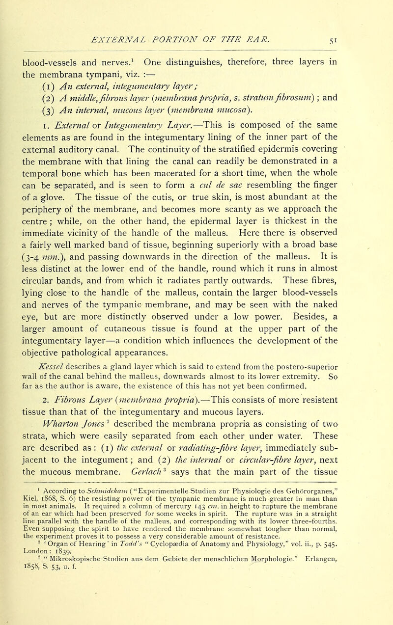 5* blood-vessels and nerves.1 One distinguishes, therefore, three layers in the membrana tympani, viz. :— (1) An external, integumentary layer; (2) A middle, fibrous layer {membrana propria, s. stratum fibrosum); and (3) An internal, mucous layer {membrana mucosa). 1. External or Integumentary Layer.—This is composed of the same elements as are found in the integumentary lining of the inner part of the external auditory canal. The continuity of the stratified epidermis covering the membrane with that lining the canal can readily be demonstrated in a temporal bone which has been macerated for a short time, when the whole can be separated, and is seen to form a cut de sac resembling the finger of a glove. The tissue of the cutis, or true skin, is most abundant at the periphery of the membrane, and becomes more scanty as we approach the centre ; while, on the other hand, the epidermal layer is thickest in the immediate vicinity of the handle of the malleus. Here there is observed a fairly well marked band of tissue, beginning superiorly with a broad base (3-4 mm.), and passing downwards in the direction of the malleus. It is less distinct at the lower end of the handle, round which it runs in almost circular bands, and from which it radiates partly outwards. These fibres, lying close to the handle of the malleus, contain the larger blood-vessels and nerves of the tympanic membrane, and may be seen with the naked eye, but are more distinctly observed under a low power. Besides, a larger amount of cutaneous tissue is found at the upper part of the integumentary layer—a condition which influences the development of the objective pathological appearances. Kessel describes a gland layer which is said to extend from the postero-superior wall of the canal behind the malleus, downwards almost to its lower extremity. So far as the author is aware, the existence of this has not yet been confirmed. 2. Fibrous Layer {membrana propria).—This consists of more resistent tissue than that of the integumentary and mucous layers. Wharton Jones2 described the membrana propria as consisting of two strata, which were easily separated from each other under water. These are described as : (1) the external or radiating-fibre layer, immediately sub- jacent to the integument; and (2) the internal or circular-fibre layer, next the mucous membrane. Gerlach 3 says that the main part of the tissue ' According to Schmidekam (Experimentelle Studien zur Physiologie des Gehörorganes, Kiel, 1868, S. 6) the resisting power of the tympanic membrane is much greater in man than in most animals. It required a column of mercury 143 cm. in height to rupture the membrane of an ear which had been preserved for some weeks in spirit. The rupture was in a straight line parallel with the handle of the malleus, and corresponding with its lower three-fourths. Even supposing the spirit to have rendered the membrane somewhat tougher than normal, the experiment proves it to possess a very considerable amount of resistance. 2 ' Organ of Hearing' in Todd's  Cyclopaedia of Anatom}' and Physiology,'' vol. ii., p. 545. London: 1839. - Mikroskopische Studien aus dem Gebiete der menschlichen Morphologie. Erlangen, 1858, S. 53, u. f.