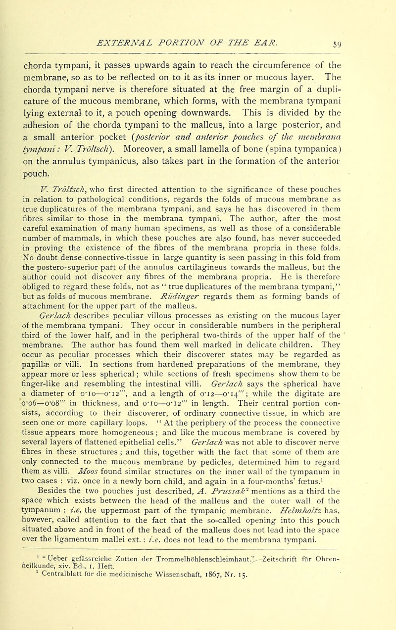 chorda tympani, it passes upwards again to reach the circumference of the membrane, so as to be reflected on to it as its inner or mucous layer. The chorda tympani nerve is therefore situated at the free margin of a dupli- cature of the mucous membrane, which forms, with the membrana tympani lying external to it, a pouch opening downwards. This is divided by the adhesion of the chorda tympani to the malleus, into a large posterior, and a small anterior pocket {posterior and anterior pouches of the membrana tympani: V. Tröltsch). Moreover, a small lamella of bone (spina tympanica) on the annulus tympanicus, also takes part in the formation of the anterior pouch. V. Tröltsch, who first directed attention to the significance of these pouches in relation to pathological conditions, regards the folds of mucous membrane as true duplicatures of the membrana tympani, and says he has discovered in them fibres similar to those in the membrana tympani. The author, after the most careful examination of many human specimens, as well as those of a considerable number of mammals, in which these pouches are al.so found, has never succeeded in proving the existence of the fibres of the membrana propria in these folds. No doubt dense connective-tissue in large quantity is seen passing in this fold from the postero-superior part of the annulus cartilagineus towards the malleus, but the author could not discover any fibres of the membrana propria. He is therefore obliged to regard these folds, not as  true duplicatures of the membrana tympani, but as folds of mucous membrane. Rüdinger regards them as forming bands of attachment for the upper part of the malleus. Gerlach describes peculiar villous processes as existing on the mucous layer of the membrana tympani. They occur in considerable numbers in the peripheral third of the lower half, and in the peripheral two-thirds of the upper half of the membrane. The author has found them well marked in delicate children. They occur as peculiar processes which their discoverer states may be regarded as papillär or villi. In sections from hardened preparations of the membrane, they appear more or less spherical; while sections of fresh specimens show them to be finger-like and resembling the intestinal villi. Gerlach says the spherical have a diameter of o'io—o-i2', and a length of 0'i2—o'I-l''; while the digitate are o-o6—o-o8' in thickness, and o-io—0-12' in length. Their central portion con- sists, according to their discoverer, of ordinary connective tissue, in which are seen one or more capillary loops.  At the periphery of the process the connective tissue appears more homogeneous ; and like the mucous membrane is covered by several layers of flattened epithelial cells. Gerlach was not able to discover nerve fibres in these structures ; and this, together with the fact that some of them are only connected to the mucous membrane by pedicles, determined him to regard them as villi. Moos found similar structures on the inner wall of the tympanum in two cases : viz. once in a newly born child, and again in a four-months' foetus.1 Besides the two pouches just described, A. Prussak'1 mentions as a third the space which exists between the head of the malleus and the outer wall of the tympanum : i.e. the uppermost part of the tympanic membrane. Helmholtz has, however, called attention to the fact that the so-called opening into this pouch situated above and in front of the head of the malleus does not lead into the space over the ligamentum mallei ext.: i.e. does not lead to the membrana tympani. '  Ueber gefässreiche Zotten der Trommelhöhlenschleimhaut.^ Zeitschrift für Ohren- heilkunde, xiv. Bd., 1. Heft. 2 Centralblatt für die medicinische Wissenschaft, 1867, Nr. 15.