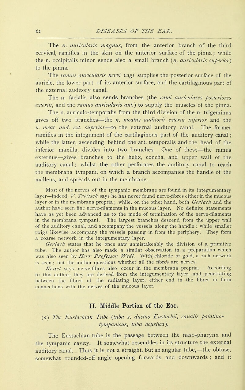 The n. miricidaris magnus, from the anterior branch of the third cervical, ramifies in the skin on the anterior surface of the pinna; while the n. occipitalis minor sends also a small branch (n. miricidaris superior) to the pinna. The ramus auricularis nervi vagi supplies the posterior surface of the auricle, the lower part of its anterior surface, and the cartilaginous part of the external auditory canal. The n. facialis also sends branches (the rami auricularcs posteriores externi, and the ramus auricularis ant) to supply the muscles of the pinna. The n. auriculo-temporalis from the third division of the n. trigeminus gives off two branches—the n. meatus auditorii externi inferior and the n. meat. and. ext. superior—to the external auditory canal. The former ramifies in the integument of the cartilaginous part of the auditory canal; while the latter, ascending behind the art. temporalis and the head of the inferior maxilla, divides into two branches. One of these—the ramus externus—gives branches to the helix, concha, and upper wall of the auditory canal; whilst the other perforates the auditor}' canal to reach the membrana tympani, on which a branch accompanies the handle of the malleus, and spreads out in the membrane. Most of the nerves of the tympanic membrane are found in its integumentary layer—indeed, V. Tröltsch says he has never found nerve-fibres either in the mucous layer or in the membrana propria ; while, on the other hand, both Gerlach and the author have seen fine nerve-filaments in the mucous layer. No definite statements have as yet been advanced as to the mode of termination of the nerve-filaments in the membrana tympani. The largest branches descend from the upper wall of the auditory canal, and accompany the vessels along the handle ; while smaller twigs likewise accompany the vessels passing in from the periphery. They form a coarse network in the integumentary layer. Gerlach states that he once saw unmistakeably the division of a primitive tube. The author has also made a similar observation in a preparation which was also seen by Herr Professor Wedl. With' chloride of gold, a rich network is seen ; but the author questions whether all the fibrds are nerves. Kessel says nerve-fibres also occur in the membrana propria. According to this author, they are derived from the integumentary layer, and penetrating between the fibres of the radiating layer, either end in the fibres or form connections with the nerves of the mucous layer. II. Middle Portion of the Ear. (a) The Eustachian Tube (tuba s. ductus Eustachii, canalis palatino- tympanicus, tuba acustica). The Eustachian tube is the passage between the naso-pharynx and the tympanic cavity. It somewhat resembles in its structure the external auditory canal. Thus it is not a straight, but an angular tube,—the obtuse, somewhat rounded-off angle opening forwards and downwards ; and it