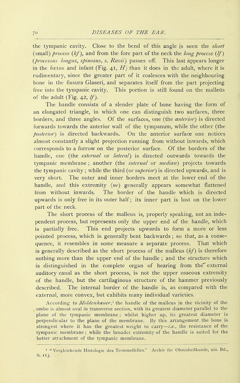 the tympanic cavity. Close to the bend of this angle is seen the short (small) process (kf), and from the fore part of the neck the long process (If) (processus longus, spinosus, s. Ravii) passes off. This last appears longer in the fcetus and infant (Fig. 41, H) than it does in the adult, where it is rudimentary, since the greater part of it coalesces with the neighbouring bone in the fissura Glasen, and separates itself from the part projecting free into the tympanic cavity. This portion is still found on the malleus of the adult (Fig. 42, If). The handle consists of a slender plate of bone having the form of an elongated triangle, in which one can distinguish two surfaces, three borders, and three angles. Of the surfaces, one (the anterior) is directed forwards towards the anterior wall of the tympanum, while the other (the posterior) is directed backwards. On the anterior surface one notices almost constantly a slight projection running from without inwards, which corresponds to a furrow on the posterior surface. Of the borders of the handle, one (the external or lateral) is directed outwards towards the tympanic membrane ; another (the internal or median) projects towards the tympanic cavity; while the third (or superior) is directed upwards, and is very short. The outer and inner borders meet at the lower end of the handle, and this extremity (ue) generally appears somewhat flattened from without inwards. The border of the handle which is directed upwards is only free in its outer half; its inner part is lost on the lower part of the neck. The short process of the malleus is, properly speaking, not an inde- pendent process, but represents only the upper end of the handle, which is partially free. This end projects upwards to form a more or less pointed process, which is generally bent backwards; so that, as a conse- quence, it resembles in some measure a separate process. That which is generally described as the short process of the malleus (kf) is therefore nothing more than the upper end of the handle ; and the structure which is distinguished in the complete organ of hearing from theexternal auditory canal as the short process, is not the upper osseous extremity of the handle, but the cartilaginous structure of the hammer previously described. The internal border of the handle is, as compared with the external, more convex, but exhibits many individual varieties. According to Moldenhauer,1 the handle of the malleus in the vicinity of the umbo is almost oval in transverse section, with its greatest diameter parallel to the plane of the tympanic membrane ; whilst higher up, its greatest diameter is perpendicular to the plane of the membrane. By this arrangement the bone is strongest where it has the greatest weight to carry—i.e., the resistance of the tympanic membrane ; while the broader extremity of the handle is suited for the better attachment of the tympanic membrane. '  Vergleichende Histologie des Trommelfelles. Archiv für Ohrenheilkunde, xiii. Bd., S. 113.