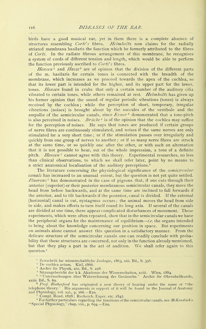 birds have a good musical ear, yet in them there is a complete absence of structures resembling Corti's fibres. Hehnholtz now claims for the radially striated membrana basilaris the function which he formerly attributed to the fibres of Corti. In the radiate fibrous arrangement of this membrane, he recognises a system of cords of different tension and length, which would be able to perform the function previously ascribed to Corti's fibres. Mensen 1 and Hasse2 are of opinion that the division of the different parts of the m. basilaris for certain tones is connected with the breadth of the membrane, which increases as we proceed towards the apex of the cochlea, so that its lower part is intended for the higher, and its upper part for the lower, tones. Hensen found in crabs that only a certain number of the auditory cilia vibrated to certain tones, while others remained at rest. Hehnholtz has given up his former opinion that the sound of regular periodic vibrations (tones) is always received by the cochlea; while the perception of short, temporary, irregular vibrations (noises) is brought about by the saccules of the vestibule and the ampulla of the semicircular canals, since Exner3 demonstrated that a tone-pitch is also perceived in noises. Brücke4 is of the opinion that the cochlea may suffice for the perception of noises. He says that tones are produced if certain groups of nerve fibres are continuously stimulated, and noises if the same nerves are only stimulated for a very short time; or if the stimulation passes over irregularly and quickly from one group of nerves to another ; or if so many nerve fibres are struck at the same time, or so quickly one after the other, or with such an alternation that it is not possible to hear, out of the whole impression, a tone of a definite pitch. Hensen 5 cannot agree with this theory. Experimental researches, no less than clinical observations, to which we shall refer later, point by no means to a strict anatomical localisation of the auditory perceptions.6 The literature concerning the physiological significance of the semicirciclar canals has increased to an unusual extent, but the question is not yet quite settled. Fluorens'1 has demonstrated in the case of pigeons that, if one cuts through their anterior (superior) or their posterior membranous semicircular canals, they move the head from before backwards, and at the same time are inclined to fall forwards if the anterior, and to tilt backwards if the posterior, canal is divided. If the external (horizontal) canal is cut, nystagmus occurs; the animal moves the head from side to side, and makes efforts to turn itself round its long axis. If several of the canals are divided at one time, there appear complicated disturbances of movement. These experiments, which were often repeated, show that in the semicircular canals we have the peripheral organs for the maintenance of equilibrium—i.e. the organs intended to bring about the knowledge concerning our position in space. But experiments on animals alone cannot answer this question in a satisfactory manner. From the delicate structure of the semicircular canals one can readily conclude with proba- bility that these structures are concerned, not only in the function already mentioned, but that they play a part in the act of audition. We shall refer again to this question.8 1 Zeitschrift fur wissenschaftliche Zoologie, 1863, xiii. Bd., S. 39S. 2 De cochlea avium. Kiel, 1866. 3 Archiv für Physik, xiii. Bd., S. 228. ' Sitzungsbericht der k.k. Akademie der Wissenschaften, xciii. Wien, 1884. 5 Untersuchungen über Wahrnehmung der Geräusche.'' Archiv für Ohrenheilkunde, xxiii. Bd., S. 69. 6 Prof. Rutherford has originated a new theory of hearing under the name of  the telephone theory.'' His arguments in support of it will be found in the Journal of Anatomy and Physiology, vol. xxi., p. 166.—Eds. 7 Compt. Rend. 1828; Recherch. Exper. etc. 1842. 8 For further particulars regarding the functions of the semicircular canals, see McKcndrick's Special Physiology, chap, viii., p. 694.—Eds.