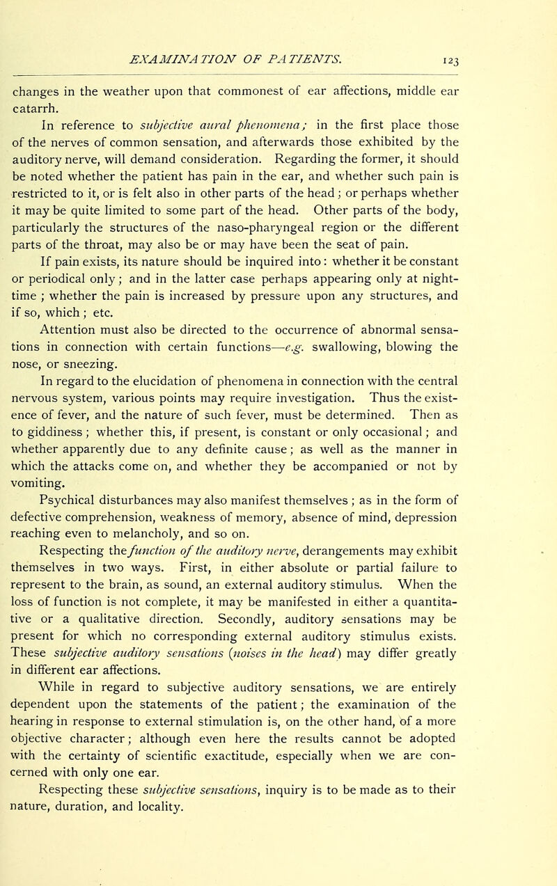 changes in the weather upon that commonest of ear affections, middle ear catarrh. In reference to subjective aural phenomena; in the first place those of the nerves of common sensation, and afterwards those exhibited by the auditory nerve, will demand consideration. Regarding the former, it should be noted whether the patient has pain in the ear, and whether such pain is restricted to it, or is felt also in other parts of the head; or perhaps whether it may be quite limited to some part of the head. Other parts of the body, particularly the structures of the naso-pharyngeal region or the different parts of the throat, may also be or may have been the seat of pain. If pain exists, its nature should be inquired into : whether it be constant or periodical only; and in the latter case perhaps appearing only at night- time ; whether the pain is increased by pressure upon any structures, and if so, which ; etc. Attention must also be directed to the occurrence of abnormal sensa- tions in connection with certain functions—e.g. swallowing, blowing the nose, or sneezing. In regard to the elucidation of phenomena in connection with the central nervous system, various points may require investigation. Thus the exist- ence of fever, and the nature of such fever, must be determined. Then as to giddiness; whether this, if present, is constant or only occasional; and whether apparently due to any definite cause; as well as the manner in which the attacks come on, and whether they be accompanied or not by vomiting. Psychical disturbances may also manifest themselves ; as in the form of defective comprehension, weakness of memory, absence of mind, depression reaching even to melancholy, and so on. Respecting the function of the auditory nerve, derangements may exhibit themselves in two ways. First, in either absolute or partial failure to represent to the brain, as sound, an external auditory stimulus. When the loss of function is not complete, it may be manifested in either a quantita- tive or a qualitative direction. Secondly, auditory sensations may be present for which no corresponding external auditory stimulus exists. These subjective auditory sensations (noises in the head) may differ greatly in different ear affections. While in regard to subjective auditory sensations, we are entirely dependent upon the statements of the patient; the examination of the hearing in response to external stimulation is, on the other hand, of a more objective character; although even here the results cannot be adopted with the certainty of scientific exactitude, especially when we are con- cerned with only one ear. Respecting these subjective sensations, inquiry is to be made as to their nature, duration, and locality.