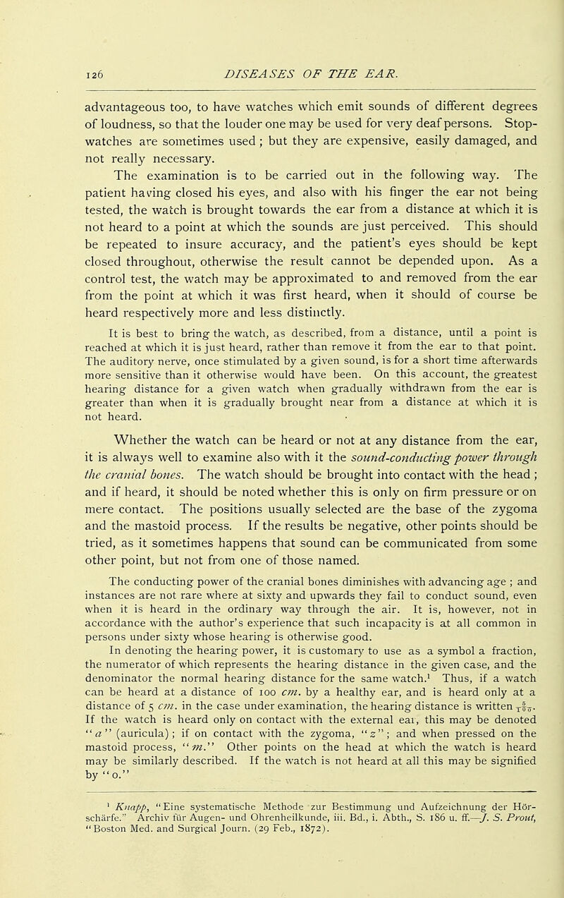 advantageous too, to have watches which emit sounds of different degrees of loudness, so that the louder one may be used for very deaf persons. Stop- watches are sometimes used; but they are expensive, easily damaged, and not really necessary. The examination is to be carried out in the following way. The patient having closed his eyes, and also with his finger the ear not being tested, the watch is brought towards the ear from a distance at which it is not heard to a point at which the sounds are just perceived. This should be repeated to insure accuracy, and the patient's eyes should be kept closed throughout, otherwise the result cannot be depended upon. As a control test, the watch may be approximated to and removed from the ear from the point at which it was first heard, when it should of course be heard respectively more and less distinctly. It is best to bring the watch, as described, from a distance, until a point is reached at which it is just heard, rather than remove it from the ear to that point. The auditory nerve, once stimulated by a given sound, is for a short time afterwards more sensitive than it otherwise would have been. On this account, the greatest hearing distance for a given watch when gradually withdrawn from the ear is greater than when it is gradually brought near from a distance at which it is not heard. Whether the watch can be heard or not at any distance from the ear, it is always well to examine also with it the sound-conducting power through the cranial bones. The watch should be brought into contact with the head ; and if heard, it should be noted whether this is only on firm pressure or on mere contact. The positions usually selected are the base of the zygoma and the mastoid process. If the results be negative, other points should be tried, as it sometimes happens that sound can be communicated from some other point, but not from one of those named. The conducting power of the cranial bones diminishes with advancing age ; and instances are not rare where at sixty and upwards they fail to conduct sound, even when it is heard in the ordinary way through the air. It is, however, not in accordance with the author's experience that such incapacity is at all common in persons under sixty whose hearing is otherwise good. In denoting the hearing power, it is customary to use as a symbol a fraction, the numerator of which represents the hearing distance in the given case, and the denominator the normal hearing distance for the same watch.1 Thus, if a watch can be heard at a distance of 100 cm. by a healthy ear, and is heard only at a distance of 5 C7n. in the case under examination, the hearing distance is written If the watch is heard only on contact with the external ear, this may be denoted a (auricula); if on contact with the zygoma, 2; and when pressed on the mastoid process,  m. Other points on the head at which the watch is heard may be similarly described. If the watch is not heard at all this may be signified by 0. 1 Knapp, Eine systematische Methode zur Bestimmung und Aufzeichnung der Hör- schärfe. Archiv für Augen- und Ohrenheilkunde, iii. Bd., i. Abth., S. 186 u. ff.—/. 5. Prout, Boston Med. and Surgical Journ. (29 Feb., 1872).