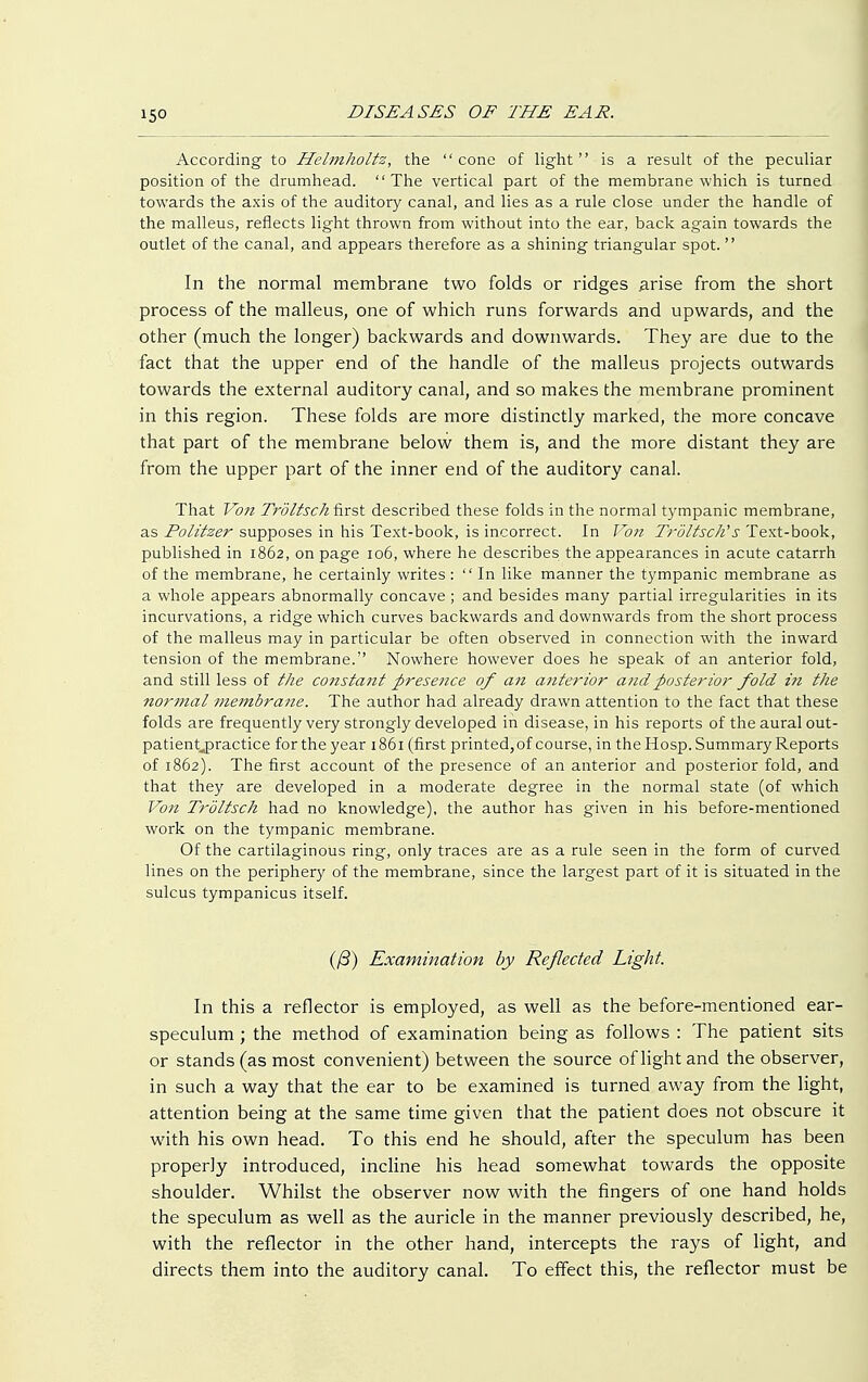 According to Heimholte, the cone of light is a result of the peculiar position of the drumhead. The vertical part of the membrane which is turned towards the axis of the auditory canal, and lies as a rule close under the handle of the malleus, reflects light thrown from without into the ear, back again towards the outlet of the canal, and appears therefore as a shining triangular spot.  In the normal membrane two folds or ridges arise from the short process of the malleus, one of which runs forwards and upwards, and the other (much the longer) backwards and downwards. They are due to the fact that the upper end of the handle of the malleus projects outwards towards the external auditory canal, and so makes the membrane prominent in this region. These folds are more distinctly marked, the more concave that part of the membrane below them is, and the more distant they are from the upper part of the inner end of the auditory canal. That Von TröUseh first described these folds in the normal tympanic membrane, as Politzer supposes in his Text-book, is incorrect. In Von Tröltsch's Text-book, published in 1862, on page 106, where he describes the appearances in acute catarrh of the membrane, he certainly writes :  In like manner the tympanic membrane as a whole appears abnormally concave ; and besides many partial irregularities in its incurvations, a ridge which curves backwards and downwards from the short process of the malleus may in particular be often observed in connection with the inward tension of the membrane. Nowhere however does he speak of an anterior fold, and still less of the constant presence of an anterior and posterior fold in the normal membrane. The author had already drawn attention to the fact that these folds are frequently very strongly developed in disease, in his reports of the aural out- patient^) ractice for the year 1861 (first printed, of course, in the Hosp. Summary Reports of 1862). The first account of the presence of an anterior and posterior fold, and that they are developed in a moderate degree in the normal state (of which Voii Tröltsch had no knowledge), the author has given in his before-mentioned work on the tympanic membrane. Of the cartilaginous ring, only traces are as a rule seen in the form of curved lines on the periphery of the membrane, since the largest part of it is situated in the sulcus tympanicus itself. iß) Examination by Reflected Light. In this a reflector is employed, as well as the before-mentioned ear- speculum ; the method of examination being as follows : The patient sits or stands (as most convenient) between the source of light and the observer, in such a way that the ear to be examined is turned away from the light, attention being at the same time given that the patient does not obscure it with his own head. To this end he should, after the speculum has been properly introduced, incline his head somewhat towards the opposite shoulder. Whilst the observer now with the fingers of one hand holds the speculum as well as the auricle in the manner previously described, he, with the reflector in the other hand, intercepts the rays of light, and directs them into the auditory canal. To effect this, the reflector must be