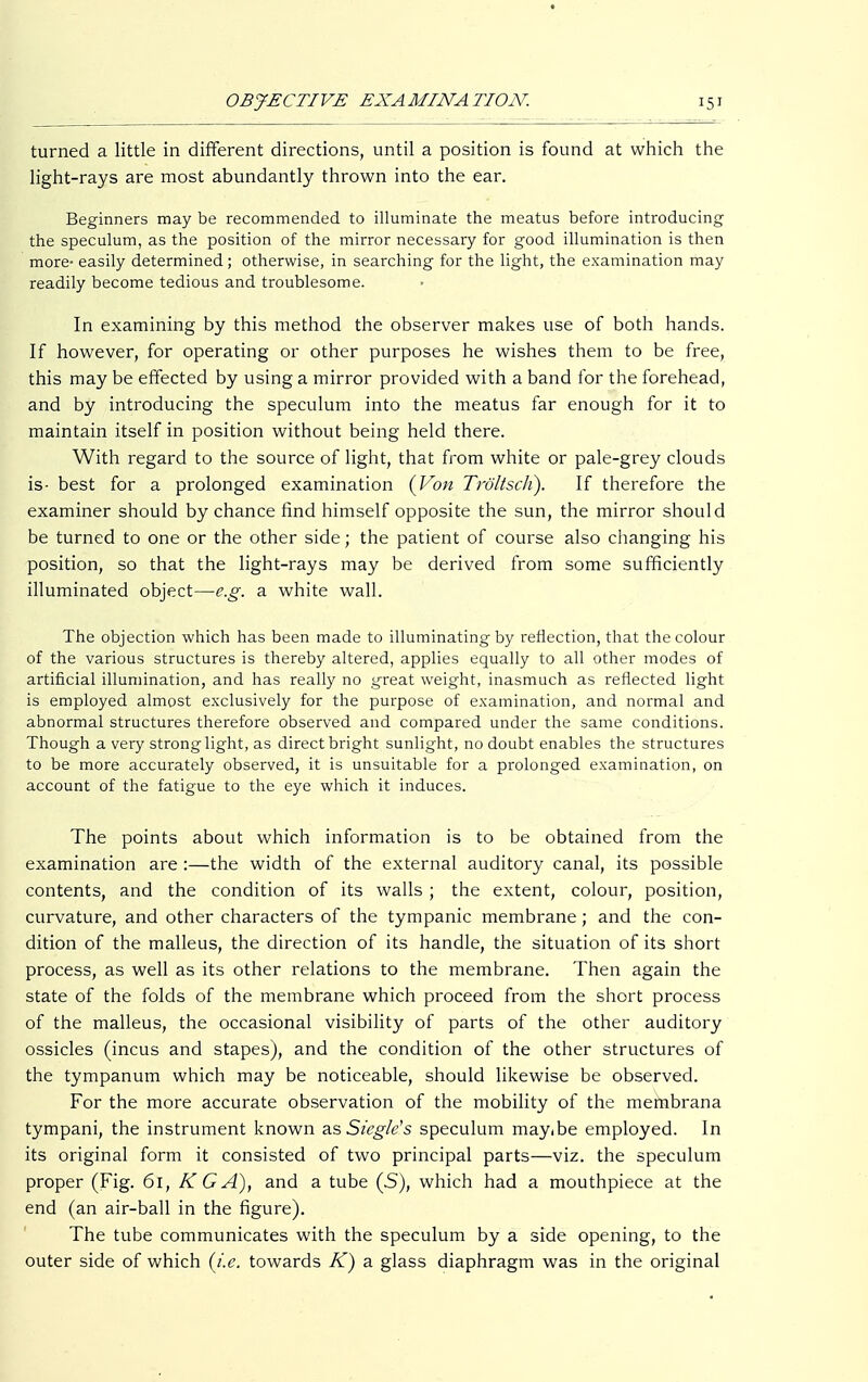 turned a little in different directions, until a position is found at which the light-rays are most abundantly thrown into the ear. Beginners may be recommended to illuminate the meatus before introducing the speculum, as the position of the mirror necessary for good illumination is then more- easily determined; otherwise, in searching for the light, the examination may readily become tedious and troublesome. In examining by this method the observer makes use of both hands. If however, for operating or other purposes he wishes them to be free, this may be effected by using a mirror provided with a band for the forehead, and by introducing the speculum into the meatus far enough for it to maintain itself in position without being held there. With regard to the source of light, that from white or pale-grey clouds is- best for a prolonged examination (Von Troltsch). If therefore the examiner should by chance find himself opposite the sun, the mirror should be turned to one or the other side; the patient of course also changing his position, so that the light-rays may be derived from some sufficiently illuminated object—e.g. a white wall. The objection which has been made to illuminating by reflection, that the colour of the various structures is thereby altered, applies equally to all other modes of artificial illumination, and has really no great weight, inasmuch as reflected light is employed almost exclusively for the purpose of examination, and normal and abnormal structures therefore observed and compared under the same conditions. Though a very strong light, as direct bright sunlight, no doubt enables the structures to be more accurately observed, it is unsuitable for a prolonged examination, on account of the fatigue to the eye which it induces. The points about which information is to be obtained from the examination are :—the width of the external auditory canal, its possible contents, and the condition of its walls ; the extent, colour, position, curvature, and other characters of the tympanic membrane; and the con- dition of the malleus, the direction of its handle, the situation of its short process, as well as its other relations to the membrane. Then again the state of the folds of the membrane which proceed from the short process of the malleus, the occasional visibility of parts of the other auditory ossicles (incus and stapes), and the condition of the other structures of the tympanum which may be noticeable, should likewise be observed. For the more accurate observation of the mobility of the membrana tympani, the instrument known as Siegle's speculum may(be employed. In its original form it consisted of two principal parts—viz. the speculum proper (Fig. 61, KG A), and a tube (S), which had a mouthpiece at the end (an air-ball in the figure). The tube communicates with the speculum by a side opening, to the outer side of which (i.e. towards K) a glass diaphragm was in the original