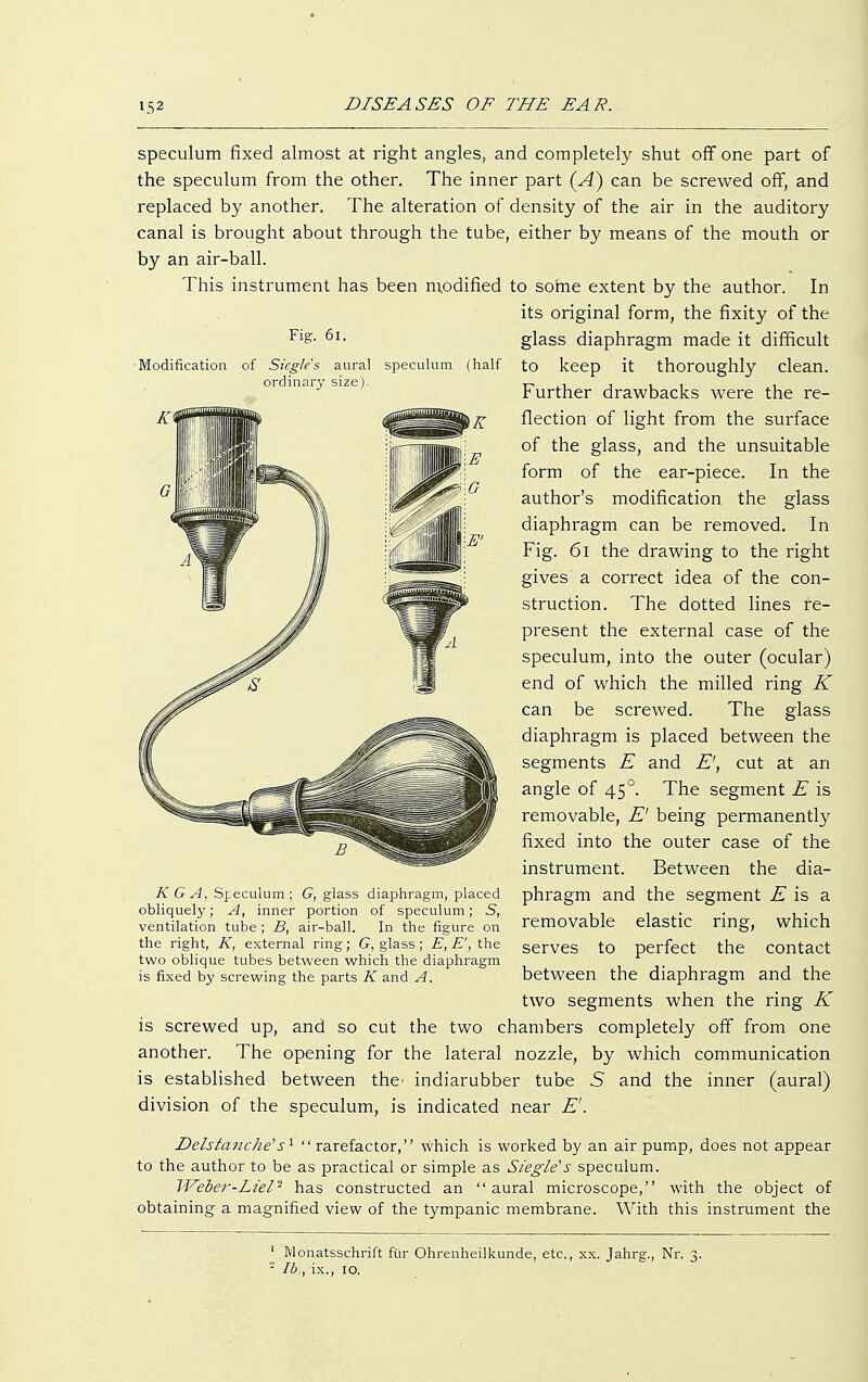 Modificat: speculum fixed almost at right angles, and completely shut off one part of the speculum from the other. The inner part (A) can be screwed off, and replaced by another. The alteration of density of the air in the auditory canal is brought about through the tube, either by means of the mouth or by an air-ball. This instrument has been modified to some extent by the author. In its original form, the fixity of the Fi£- 6l- glass diaphragm made it difficult aural speculum (half to keep it thoroughly clean. Further drawbacks were the re- flection of light from the surface of the glass, and the unsuitable form of the ear-piece. In the author's modification the glass diaphragm can be removed. In Fig. 61 the drawing to the right gives a correct idea of the con- struction. The dotted lines re- present the external case of the speculum, into the outer (ocular) end of which the milled ring K can be screwed. The glass diaphragm is placed between the segments E and £', cut at an angle of 450. The segment E is removable, E' being permanently fixed into the outer case of the instrument. Between the dia- phragm and the segment E is a removable elastic ring, which serves to perfect the contact between the diaphragm and the two segments when the ring K is screwed up, and so cut the two chambers completely off from one another. The opening for the lateral nozzle, by which communication is established between the' indiarubber tube S and the inner (aural) division of the speculum, is indicated near E'. Delstanche's1  rarefactor, which is worked by an air pump, does not appear to the author to be as practical or simple as Siegle's speculum. TVeber-Ltel2 has constructed an aural microscope, with the object of obtaining a magnified view of the tympanic membrane. With this instrument the KG A, Speculum; G, glass diaphragm, placed obliquely; A, inner portion of speculum; S, ventilation tube; B, air-ball. In the figure on the right, K, external ring; G, glass; E, E', the two oblique tubes between which the diaphragm is fixed by screwing the parts K and A. 1 Monatsschrift für Ohrenheilkunde, etc., xx. Jahrg., Nr. 3. - Ib., ix., 10.