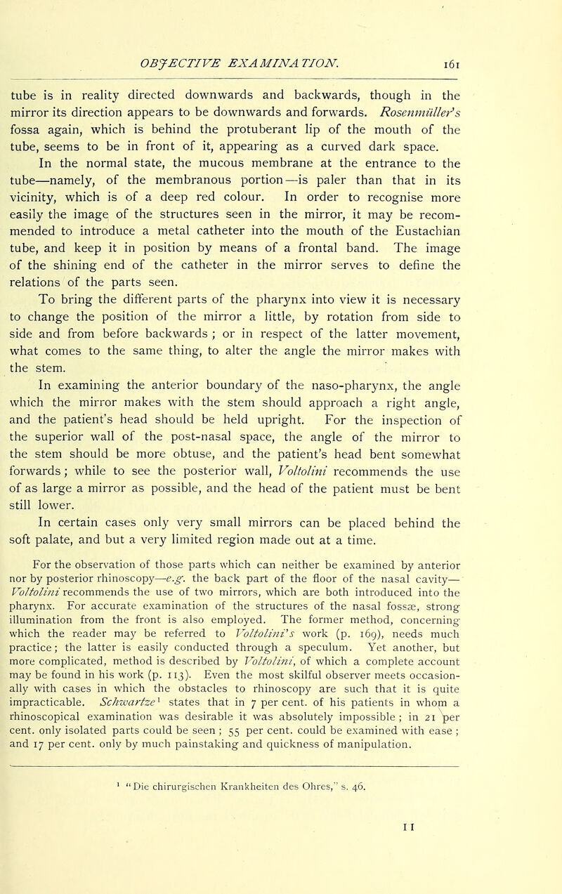 tube is in reality directed downwards and backwards, though in the mirror its direction appears to be downwards and forwards. Rosenmüller's fossa again, which is behind the protuberant lip of the mouth of the tube, seems to be in front of it, appearing as a curved dark space. In the normal state, the mucous membrane at the entrance to the tube—namely, of the membranous portion—is paler than that in its vicinity, which is of a deep red colour. In order to recognise more easily the image of the structures seen in the mirror, it may be recom- mended to introduce a metal catheter into the mouth of the Eustachian tube, and keep it in position by means of a frontal band. The image of the shining end of the catheter in the mirror serves to define the relations of the parts seen. To bring the different parts of the pharynx into view it is necessary to change the position of the mirror a little, by rotation from side to side and from before backwards ; or in respect of the latter movement, what comes to the same thing, to alter the angle the mirror makes with the stem. In examining the anterior boundary of the naso-pharynx, the angle which the mirror makes with the stem should approach a right angle, and the patient's head should be held upright. For the inspection of the superior wall of the post-nasal space, the angle of the mirror to the stem should be more obtuse, and the patient's head bent somewhat forwards; while to see the posterior wall, Voltolini recommends the use of as large a mirror as possible, and the head of the patient must be bent still lower. In certain cases only very small mirrors can be placed behind the soft palate, and but a very limited region made out at a time. For the observation of those parts which can neither be examined by anterior nor by posterior rhinoscopy—e.g. the back part of the floor of the nasal cavity— Voltolini recommends the use of two mirrors, which are both introduced into the pharynx. For accurate examination of the structures of the nasal fossae, strong illumination from the front is also employed. The former method, concerning' which the reader may be referred to Voltolini*'s work (p. 169), needs much practice; the latter is easily conducted through a speculum. Yet another, but more complicated, method is described by Voltolini, of which a complete account may be found in his work (p. 113). Even the most skilful observer meets occasion- ally with cases in which the obstacles to rhinoscopy are such that it is quite impracticable. Schwartze1 states that in 7 per cent, of his patients in whom a rhinoscopical examination was desirable it was absolutely impossible ; in 21 per cent, only isolated parts could be seen ; 55 per cent, could be examined with ease ; and 17 per cent, only by much painstaking and quickness of manipulation. Die chirurgischen Krankheiten des Ohres,'' s. 46. I I