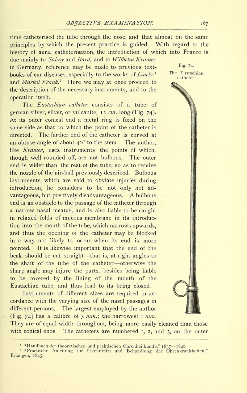 Fig. 74- The Eustachian catheter. time catheterised the tube through the nose, and that almost on the same principles by which the present practice is guided. With regard to the history of aural catheterisation, the introduction of which into France is due mainly to Saissy and Itard, and to Wilhelm Kramer in Germany, reference may be made to previous text- books of ear diseases, especially to the works of Lincke1 and Martell Frank.'1 Here we may at once proceed to the description of the necessary instruments, and to the operation itself. The Eustachian catheter consists of a tube of german silver, silver, or vulcanite, 15 cm. long (Fig. 74). At its outer conical end a metal ring is fixed on the same side as that to which the point of the catheter is directed. The farther end of the catheter is curved at an obtuse angle of about 400 to the stem. The author, like Kramer, uses instruments the points of which, though well rounded off, are not bulbous. The outer end is wider than the rest of the tube, so as to receive the nozzle of the air-ball previously described. Bulbous instruments, which are said to obviate injuries during introduction, he considers to be not only not ad- vantageous, but positively disadvantageous. A bulbous end is an obstacle to the passage of the catheter through a narrow nasal meatus, and is also liable to be caught in relaxed folds of mucous membrane in its introduc- tion into the mouth of the tube, which narrows upwards, and thus the opening of the catheter may be blocked in a way not likely to occur when its end is more pointed. It is likewise important that the end of the beak should be cut straight—that is, at right angles to the shaft of the tube of the catheter—otherwise the sharp angle may injure the parts, besides being liable to be covered by the lining of the mouth of the Eustachian tube, and thus lead to its being closed. Instruments of different sizes are required in ac- cordance with the varying size of the nasal passages in different persons. The largest employed by the author (Fig. 74) has a calibre of 3 mm.; the narrowest 1 mm. They are of equal width throughout, being more easily cleaned than those with conical ends. The catheters are numbered 1, 2, and 3, on the outer 1 Handbuch der theoretischen und praktischen Ohrenheilkunde, 1837—1840. -  Practische Anleitung zur Erkenntniss und Behandlung der Ohrenkrankheiten. Erlangen, 1845.