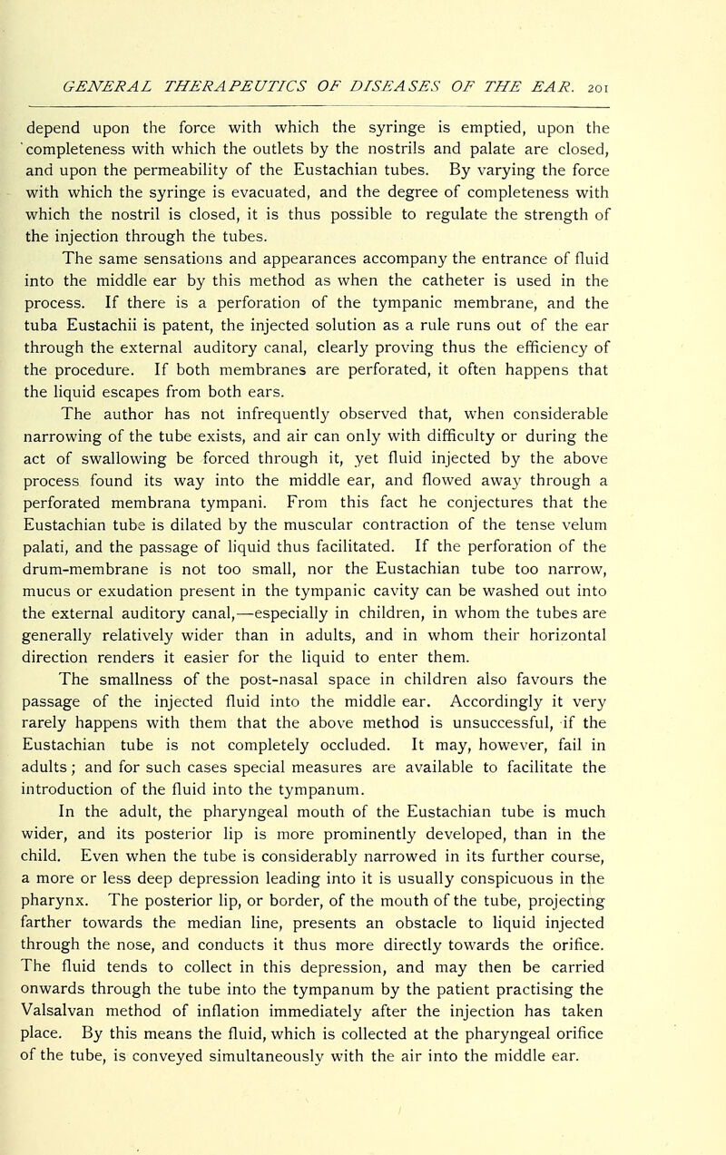 depend upon the force with which the syringe is emptied, upon the completeness with which the outlets by the nostrils and palate are closed, and upon the permeability of the Eustachian tubes. By varying the force with which the syringe is evacuated, and the degree of completeness with which the nostril is closed, it is thus possible to regulate the strength of the injection through the tubes. The same sensations and appearances accompany the entrance of fluid into the middle ear by this method as when the catheter is used in the process. If there is a perforation of the tympanic membrane, and the tuba Eustachii is patent, the injected solution as a rule runs out of the ear through the external auditory canal, clearly proving thus the efficiency of the procedure. If both membranes are perforated, it often happens that the liquid escapes from both ears. The author has not infrequently observed that, when considerable narrowing of the tube exists, and air can only with difficulty or during the act of swallowing be forced through it, yet fluid injected by the above process found its way into the middle ear, and flowed away through a perforated membrana tympani. From this fact he conjectures that the Eustachian tube is dilated by the muscular contraction of the tense velum palati, and the passage of liquid thus facilitated. If the perforation of the drum-membrane is not too small, nor the Eustachian tube too narrow, mucus or exudation present in the tympanic cavity can be washed out into the external auditory canal,—especially in children, in whom the tubes are generally relatively wider than in adults, and in whom their horizontal direction renders it easier for the liquid to enter them. The smallness of the post-nasal space in children also favours the passage of the injected fluid into the middle ear. Accordingly it very rarely happens with them that the above method is unsuccessful, if the Eustachian tube is not completely occluded. It may, however, fail in adults; and for such cases special measures are available to facilitate the introduction of the fluid into the tympanum. In the adult, the pharyngeal mouth of the Eustachian tube is much wider, and its posterior lip is more prominently developed, than in the child. Even when the tube is considerably narrowed in its further course, a more or less deep depression leading into it is usually conspicuous in the pharynx. The posterior lip, or border, of the mouth of the tube, projecting farther towards the median line, presents an obstacle to liquid injected through the nose, and conducts it thus more directly towards the orifice. The fluid tends to collect in this depression, and may then be carried onwards through the tube into the tympanum by the patient practising the Valsalvan method of inflation immediately after the injection has taken place. By this means the fluid, which is collected at the pharyngeal orifice of the tube, is conveyed simultaneously with the air into the middle ear.