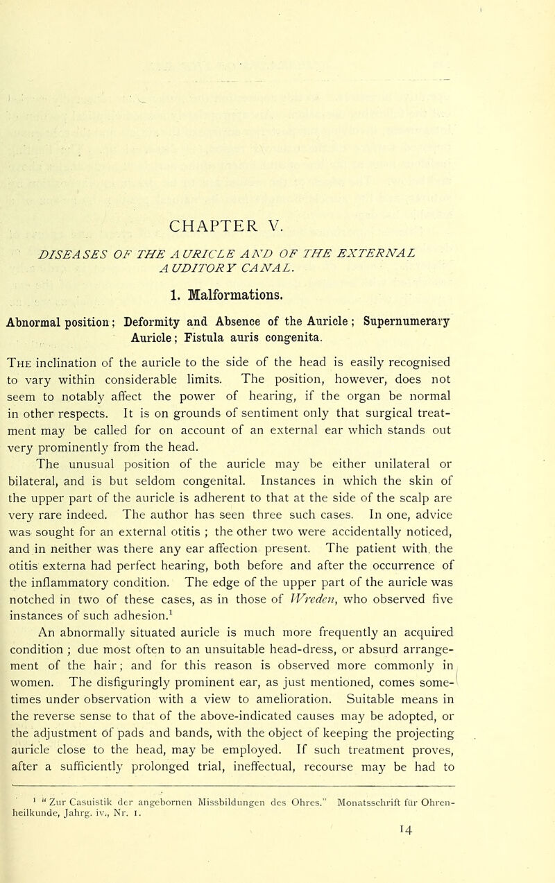 DISEASES OF THE A URICLE AND OF THE EXTERNAL A UDITORY CANAL. 1. Malformations. Abnormal position; Deformity and Absence of the Auricle ; Supernumerary Auricle; Fistula auris congenita. The inclination of the auricle to the side of the head is easily recognised to vary within considerable limits. The position, however, does not seem to notably affect the power of hearing, if the organ be normal in other respects. It is on grounds of sentiment only that surgical treat- ment may be called for on account of an external ear which stands out very prominently from the head. The unusual position of the auricle may be either unilateral or bilateral, and is but seldom congenital. Instances in which the skin of the upper part of the auricle is adherent to that at the side of the scalp are very rare indeed. The author has seen three such cases. In one, advice was sought for an external otitis ; the other two were accidentally noticed, and in neither was there any ear affection present. The patient with, the otitis externa had perfect hearing, both before and after the occurrence of the inflammatory condition. The edge of the upper part of the auricle was notched in two of these cases, as in those of Wreden, who observed five instances of such adhesion.1 An abnormally situated auricle is much more frequently an acquired condition ; due most often to an unsuitable head-dress, or absurd arrange- ment of the hair; and for this reason is observed more commonly in women. The disfiguringly prominent ear, as just mentioned, comes some- times under observation with a view to amelioration. Suitable means in the reverse sense to that of the above-indicated causes may be adopted, or the adjustment of pads and bands, with the object of keeping the projecting auricle close to the head, may be employed. If such treatment proves, after a sufficiently prolonged trial, ineffectual, recourse may be had to 1  Zur Casuistik der angebornen Missbildungen des Ohres. Monatsschrift für Ohren- heilkunde, Jahrg. iv., Nr. I.
