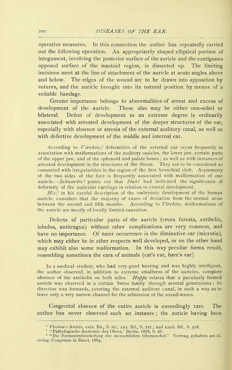 operative measures. In this connection the author has repeatedly carried out the following operation. An appropriately shaped elliptical portion of integument, involving the posterior surface of the auricle and the contiguous opposed surface of the mastoid region, is dissected up. The limiting incisions meet at the line of attachment of the auricle at acute angles above and below. The edges of the wound are to be drawn into apposition by sutures, and the auricle brought into its natural position by means of a suitable bandage. Greater importance belongs to abnormalities of arrest and excess of development of the auricle. These also may be either onersided or bilateral. Defect of development to an extreme degree is ordinarily associated with arrested development of the deeper structures of the ear, especially with absence or atresia of the external auditory canal, as well as with defective development of the middle and internal ear. According to Vzrchow,1 deformities of the external ear occur frequently in association with malformations of the auditory ossicles, the lower jaw, certain parts of the upper jaw, and of the sphenoid and palate bones ; as well as with instances of arrested development in the structures of the throat. They are to be considered as connected with irregularities in the region of the first branchial cleft. Asymmetry of the two sides of the face is frequently associated with malformation of one auricle.—Schzvartze*- points out that Stahl had indicated the significance of deformity of the auricular cartilage in relation to cranial development. His? in his careful description of the embryonic development of the human auricle, considers that the majority of cases of deviation from the normal arise between the second and fifth months. According to Vir chow, malformations of the auricle are mostly of locally limited causation. Defects of particular parts of the auricle (crura furcata, antihelix, lobulus, antitragus) without other complications are very common, and have no importance. Of rarer occurrence is the diminutive ear (microtia), which may either be in other respects well developed, or on the other hand may exhibit also some malformation. In this way peculiar forms result, resembling sometimes the ears of animals (cat's ear, hare's ear). In a medical student, who had very good hearing and was highly intelligent, the author observed, in addition to extreme smallness of the auricles, complete absence of the antihelix on both sides. Hoßfte relates that a peculiarly formed auricle was observed in a certain Swiss family through several generations ; its direction was forwards, covering the external auditory canal, in such a way as to leave only a very narrow channel for the admission of the sound-waves. Congenital absence of the entire auricle is exceedingly rare. The author has never observed such an instance; the auricle having been 1 Virchow's Archiv, xxix. Bd., S. 62; xxx. Bd., S. 221 ; and xxxii. Bd., S. 518. - Pathologische Anatomie des Ohres, Berlin, 1878, S. 26. :i Die Formenentwickelung der menschlichen Ohrmuschel. Vortrag, gehalten am iii. otolog. Congresse in Basel, 1884.