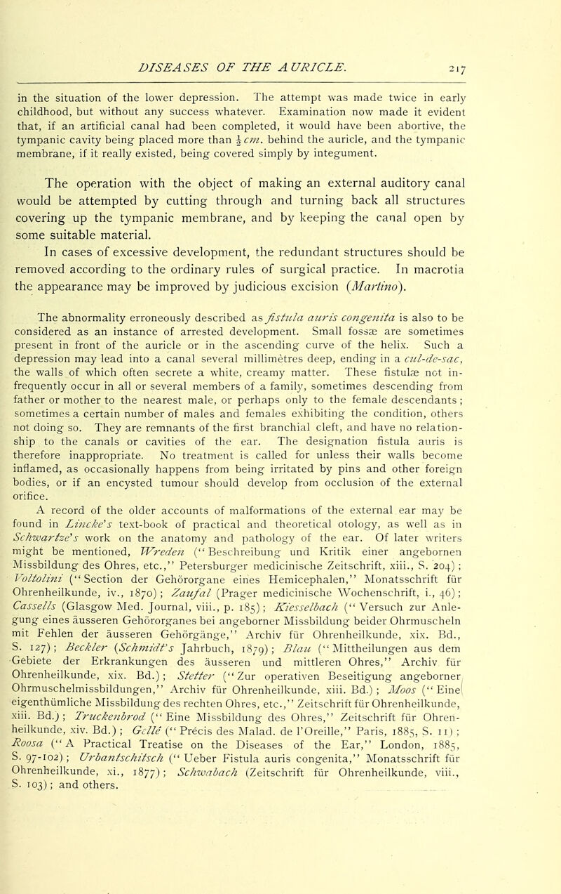 in the situation of the lower depression. The attempt was made twice in early childhood, but without any success whatever. Examination now made it evident that, if an artificial canal had been completed, it would have been abortive, the tympanic cavity being placed more than \ cm. behind the auricle, and the tympanic membrane, if it really existed, being covered simply by integument. The operation with the object of making an external auditory canal would be attempted by cutting through and turning back all structures covering up the tympanic membrane, and by keeping the canal open by some suitable material. In cases of excessive development, the redundant structures should be removed according to the ordinary rules of surgical practice. In macrotia the appearance may be improved by judicious excision (Martino). The abnormality erroneously described as fistula auris congenita is also to be considered as an instance of arrested development. Small fossae are sometimes present in front of the auricle or in the ascending curve of the helix. Such a depression may lead into a canal several millimetres deep, ending in a cul-de-sac, the walls of which often secrete a white, creamy matter. These fistula? not in- frequently occur in all or several members of a family, sometimes descending from father or mother to the nearest male, or perhaps only to the female descendants ; sometimes a certain number of males and females exhibiting the condition, others not doing so. They are remnants of the first branchial cleft, and have no relation- ship to the canals or cavities of the ear. The designation fistula auris is therefore inappropriate. No treatment is called for unless their walls become inflamed, as occasionally happens from being irritated by pins and other foreign bodies, or if an encysted tumour should develop from occlusion of the external orifice. A record of the older accounts of malformations of the external ear may be found in Lincke's text-book of practical and theoretical otology, as well as in Schwartze's work on the anatomy and pathology of the ear. Of later writers might be mentioned, Wreden (Beschreibung und Kritik einer angebornen Missbildung des Ohres, etc., Petersburger medicinische Zeitschrift, xiii., S. 204) ; Voltolini (Section der Gehörorgane eines Hemicephalen, Monatsschrift für Ohrenheilkunde, iv., 1870); Zaufal (Prager medicinische Wochenschrift, L, 46); Cassells (Glasgow Med. Journal, viii., p. 185); Kiesselbach ( Versuch zur Anle- gung eines äusseren Gehörorganes bei angeborner Missbildung beider Ohrmuscheln mit Fehlen der äusseren Gehörgänge, Archiv für Ohrenheilkunde, xix. Bd., S. 127); Beckler {Schmidt's Jahrbuch, 1879); Blau (Mittheilungen aus dem •Gebiete der Erkrankungen des äusseren und mittleren Ohres, Archiv für Ohrenheilkunde, xix. Bd.); Stetter (Zur operativen Beseitigung angeborner Ohrmuschelmissbildungen, Archiv für Ohrenheilkunde, xiii. Bd.); Moos (Eine1 eigenthümliche Missbildung des rechten Ohres, etc., Zeitschrift für Ohrenheilkunde, xiii. Bd.;; Truckenbrod (Eine Missbildung des Ohres, Zeitschrift für Ohren- heilkunde, xiv. Bd.) ; Gelle ( Precis des Malad, de l'Oreille, Paris, 1885, S. 11) ; Roosa (A Practical Treatise on the Diseases of the Ear, London, 1885, S. 97-102); Urbantsc kitsch ( Ueber Fistula auris congenita, Monatsschrift für Ohrenheilkunde, xi., 1877); Schwabach (Zeitschrift für Ohrenheilkunde, viii., S. 103); and others.