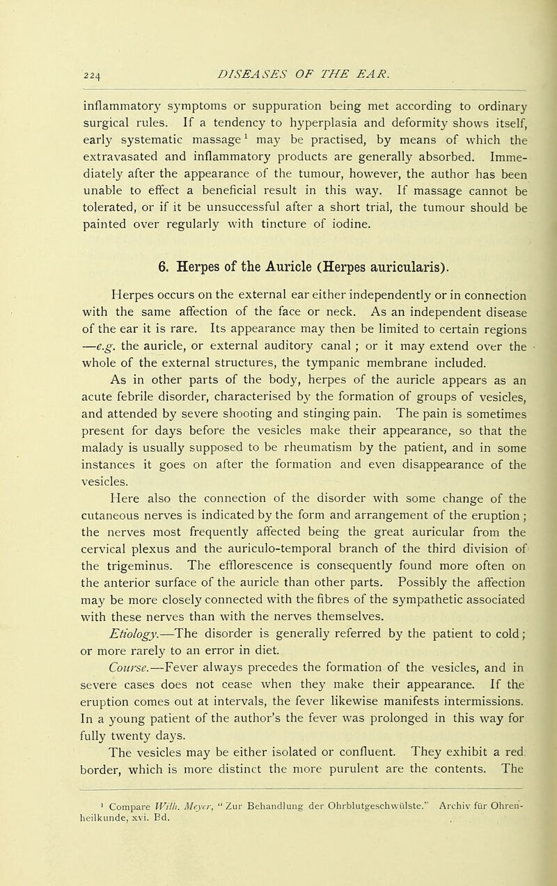 inflammatory symptoms or suppuration being met according to ordinary surgical rules. If a tendency to hyperplasia and deformity shows itself, early systematic massage1 may be practised, by means of which the extravasated and inflammatory products are generally absorbed. Imme- diately after the appearance of the tumour, however, the author has been unable to effect a beneficial result in this way. If massage cannot be tolerated, or if it be unsuccessful after a short trial, the tumour should be painted over regularly with tincture of iodine. 6. Herpes of the Auricle (Herpes auricularis). Herpes occurs on the external ear either independently or in connection with the same affection of the face or neck. As an independent disease of the ear it is rare. Its appearance may then be limited to certain regions —e.g. the auricle, or external auditory canal ; or it may extend over the whole of the external structures, the tympanic membrane included. As in other parts of the body, herpes of the auricle appears as an acute febrile disorder, characterised by the formation of groups of vesicles, and attended by severe shooting and stinging pain. The pain is sometimes present for days before the vesicles make their appearance, so that the malady is usually supposed to be rheumatism by the patient, and in some instances it goes on after the formation and even disappearance of the vesicles. Here also the connection of the disorder with some change of the cutaneous nerves is indicated by the form and arrangement of the eruption ; the nerves most frequently affected being the great auricular from the cervical plexus and the auriculo-temporal branch of the third division of the trigeminus. The efflorescence is consequently found more often on the anterior surface of the auricle than other parts. Possibly the affection may be more closely connected with the fibres of the sympathetic associated with these nerves than with the nerves themselves. Etiology.—The disorder is generally referred by the patient to cold; or more rarely to an error in diet. Course.—Fever always precedes the formation of the vesicles, and in severe cases does not cease when they make their appearance. If the eruption comes out at intervals, the fever likewise manifests intermissions. In a young patient of the author's the fever was prolonged in this way for fully twenty days. The vesicles may be either isolated or confluent. They exhibit a red border, which is more distinct the more purulent are the contents. The 1 Compare Willi. Meyer,  Zur Behandlung der Ohrblutgeschwülste. Archiv für Ohren- heilkunde, xvi. Bd.