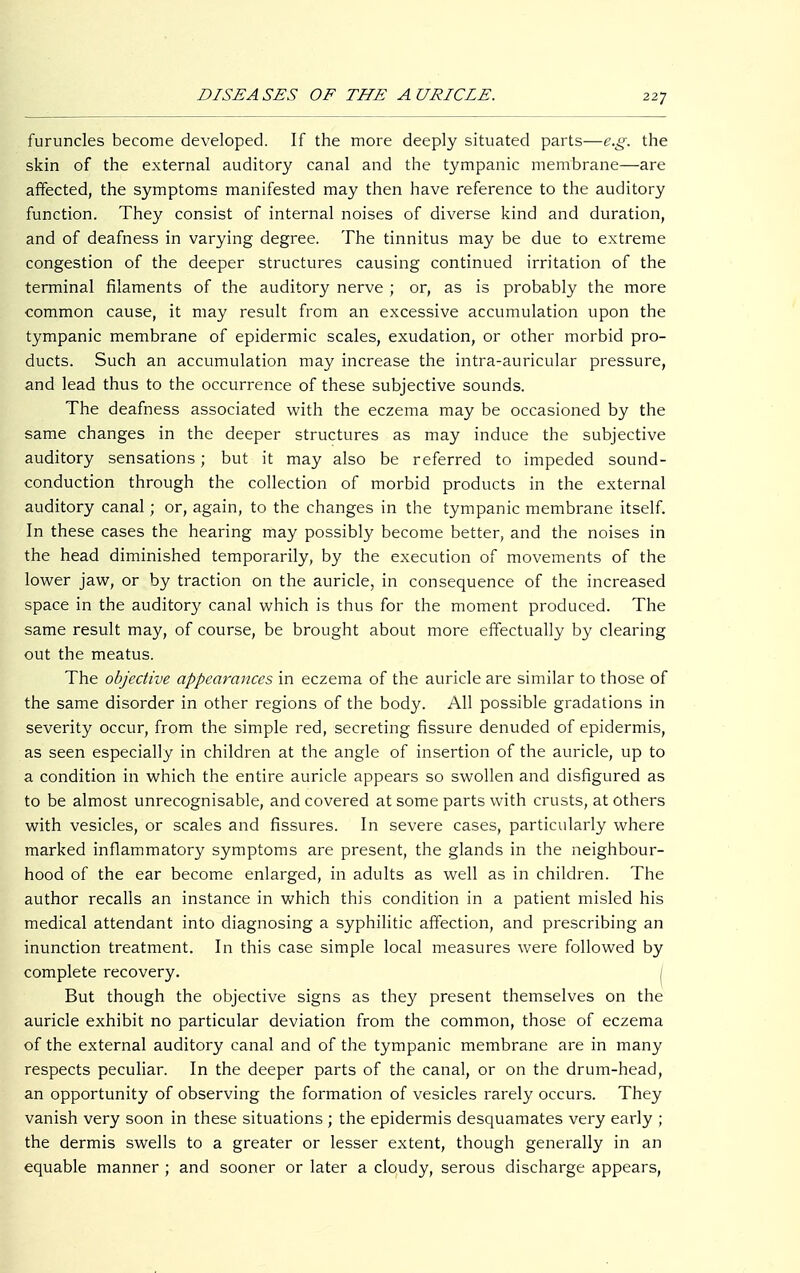 furuncles become developed. If the more deeply situated parts—e.g. the skin of the external auditory canal and the tympanic membrane—are affected, the symptoms manifested may then have reference to the auditory function. They consist of internal noises of diverse kind and duration, and of deafness in varying degree. The tinnitus may be due to extreme congestion of the deeper structures causing continued irritation of the terminal filaments of the auditory nerve ; or, as is probably the more common cause, it may result from an excessive accumulation upon the tympanic membrane of epidermic scales, exudation, or other morbid pro- ducts. Such an accumulation may increase the intra-auricular pressure, and lead thus to the occurrence of these subjective sounds. The deafness associated with the eczema may be occasioned by the same changes in the deeper structures as may induce the subjective auditory sensations; but it may also be referred to impeded sound- conduction through the collection of morbid products in the external auditory canal; or, again, to the changes in the tympanic membrane itself. In these cases the hearing may possibly become better, and the noises in the head diminished temporarily, by the execution of movements of the lower jaw, or by traction on the auricle, in consequence of the increased space in the auditory canal which is thus for the moment produced. The same result may, of course, be brought about more effectually by clearing out the meatus. The objective appearances in eczema of the auricle are similar to those of the same disorder in other regions of the body. All possible gradations in severity occur, from the simple red, secreting fissure denuded of epidermis, as seen especially in children at the angle of insertion of the auricle, up to a condition in which the entire auricle appears so swollen and disfigured as to be almost unrecognisable, and covered at some parts with crusts, at others with vesicles, or scales and fissures. In severe cases, particularly where marked inflammatory symptoms are present, the glands in the neighbour- hood of the ear become enlarged, in adults as well as in children. The author recalls an instance in which this condition in a patient misled his medical attendant into diagnosing a syphilitic affection, and prescribing an inunction treatment. In this case simple local measures were followed by complete recovery. ( But though the objective signs as they present themselves on the auricle exhibit no particular deviation from the common, those of eczema of the external auditory canal and of the tympanic membrane are in many respects peculiar. In the deeper parts of the canal, or on the drum-head, an opportunity of observing the formation of vesicles rarely occurs. They vanish very soon in these situations ; the epidermis desquamates very early ; the dermis swells to a greater or lesser extent, though generally in an equable manner ; and sooner or later a cloudy, serous discharge appears,
