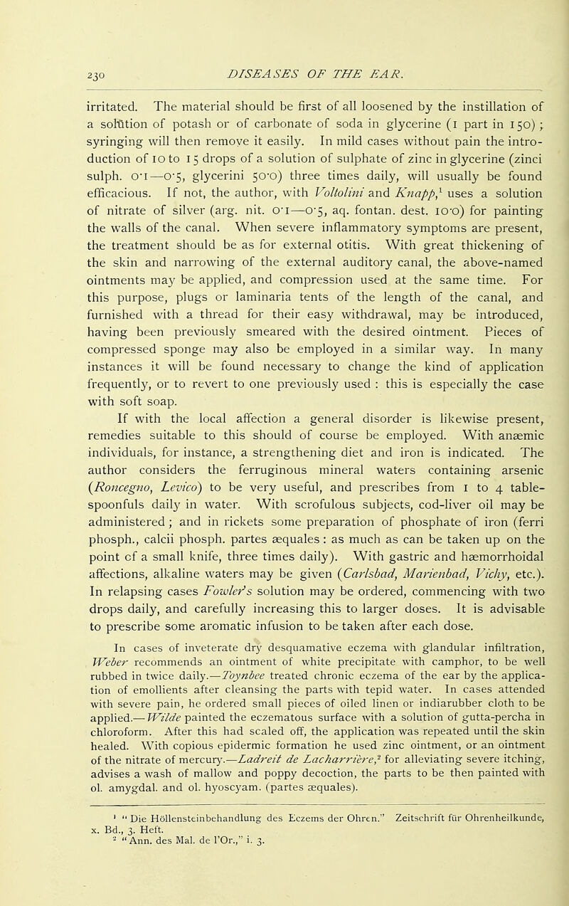 irritated. The material should be first of all loosened by the instillation of a solution of potash or of carbonate of soda in glycerine (i part in 150) ; syringing will then remove it easily. In mild cases without pain the intro- duction of 10 to 15 drops of a solution of sulphate of zinc in glycerine (zinci sulph. o-i—0-5, glycerini 50-0) three times daily, will usually be found efficacious. If not, the author, with Voltolini and Knappe uses a solution of nitrate of silver (arg. nit. O'l—0-5, aq. fontan. dest. iO'o) for painting the walls of the canal. When severe inflammatory symptoms are present, the treatment should be as for external otitis. With great thickening of the skin and narrowing of the external auditory canal, the above-named ointments may be applied, and compression used at the same time. For this purpose, plugs or laminaria tents of the length of the canal, and furnished with a thread for their easy withdrawal, may be introduced, having been previously smeared with the desired ointment. Pieces of compressed sponge may also be employed in a similar way. In many instances it will be found necessary to change the kind of application frequently, or to revert to one previously used : this is especially the case with soft soap. If with the local affection a general disorder is likewise present, remedies suitable to this should of course be employed. With anaemic individuals, for instance, a strengthening diet and iron is indicated. The author considers the ferruginous mineral waters containing arsenic (Roncegno, Levico) to be very useful, and prescribes from I to 4 table- spoonfuls daily in water. With scrofulous subjects, cod-liver oil may be administered ; and in rickets some preparation of phosphate of iron (ferri phosph., calcii phosph. partes sequales: as much as can be taken up on the point cf a small knife, three times daily). With gastric and hsemorrhoidal affections, alkaline waters may be given {Carlsbad, Marienbad, Vichy, etc.). In relapsing cases Fowler's solution may be ordered, commencing with two drops daily, and carefully increasing this to larger doses. It is advisable to prescribe some aromatic infusion to be taken after each dose. In cases of inveterate dry desquamative eczema with glandular infiltration, Weber recommends an ointment of white precipitate with camphor, to be well rubbed in twice daily.—Toynbee treated chronic eczema of the ear by the applica- tion of emollients after cleansing the parts with tepid water. In cases attended with severe pain, he ordered small pieces of oiled linen or indiarubber cloth to be applied.— Wilde painted the eczematous surface with a solution of gutta-percha in chloroform. After this had scaled off, the application was repeated until the skin healed. With copious epidermic formation he used zinc ointment, or an ointment of the nitrate of mercury.—Ladreit de Lacharrüre? for alleviating severe itching, advises a wash of mallow and poppy decoction, the parts to be then painted with ol. amygdal. and ol. hyoscyam. (partes aequales). 1  Die Höllensteinbehandlung des Eczems der Ohren. Zeitschrift für Ohrenheilkunde, x. Bd., 3. Heft. - Ann. des Mal. de l'Or., i. 3.