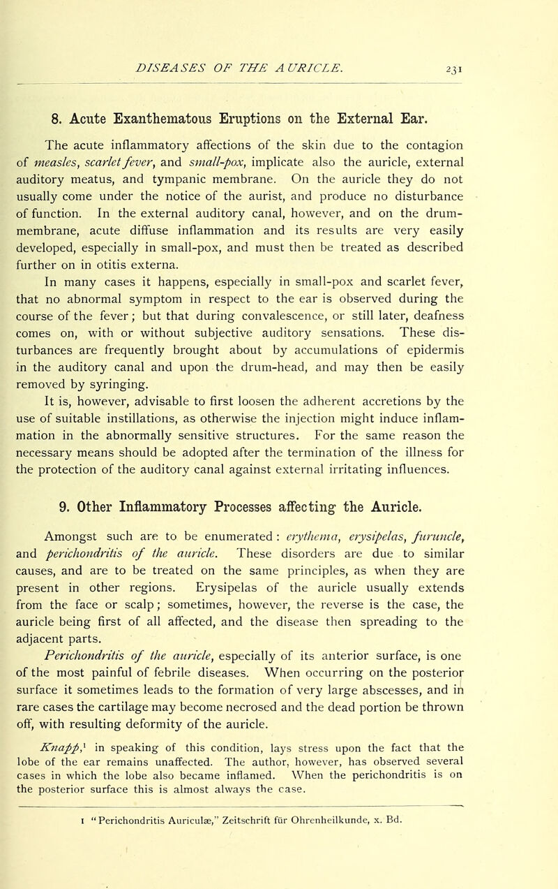 23 8. Acute Exanthematous Eruptions on the External Ear. The acute inflammatory affections of the skin due to the contagion of measles, scarlet fever, and small-pox, implicate also the auricle, external auditory meatus, and tympanic membrane. On the auricle they do not usually come under the notice of the aurist, and produce no disturbance of function. In the external auditory canal, however, and on the drum- membrane, acute diffuse inflammation and its results are very easily developed, especially in small-pox, and must then be treated as described further on in otitis externa. In many cases it happens, especially in small-pox and scarlet fever, that no abnormal symptom in respect to the ear is observed during the course of the fever; but that during convalescence, or still later, deafness comes on, with or without subjective auditory sensations. These dis- turbances are frequently brought about by accumulations of epidermis in the auditory canal and upon the drum-head, and may then be easily removed by syringing. It is, however, advisable to first loosen the adherent accretions by the use of suitable instillations, as otherwise the injection might induce inflam- mation in the abnormally sensitive structures. For the same reason the necessary means should be adopted after the termination of the illness for the protection of the auditory canal against external irritating influences. 9. Other Inflammatory Processes affecting the Auricle. Amongst such are to be enumerated : erythema, erysipelas, furuncle, and perichondritis of the auricle. These disorders are due to similar causes, and are to be treated on the same principles, as when they are present in other regions. Erysipelas of the auricle usually extends from the face or scalp; sometimes, however, the reverse is the case, the auricle being first of all affected, and the disease then spreading to the adjacent parts. Perichondritis of the auricle, especially of its anterior surface, is one of the most painful of febrile diseases. When occurring on the posterior surface it sometimes leads to the formation of very large abscesses, and in rare cases the cartilage may become necrosed and the dead portion be thrown off, with resulting deformity of the auricle. Knafiß? in speaking of this condition, lays stress upon the fact that the lobe of the ear remains unaffected. The author, however, has observed several cases in which the lobe also became inflamed. When the perichondritis is on the posterior surface this is almost always the case. 1 Perichondritis Auriculae, Zeitschrift für Ohrenheilkunde, x. Bd.