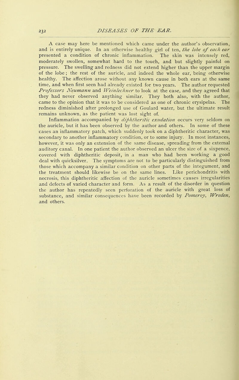 A case may here be mentioned which came under the author's observation, and is entirely unique. In an otherwise healthy girl of ten, the lobe of each ear presented a condition of chronic inflammation. The skin was intensely red, moderately swollen, somewhat hard to the touch, and but slightly painful on pressure. The swelling and redness did not extend higher than the upper margin of the lobe; the rest of the auricle, and indeed the whole ear, being otherwise healthy. The affection arose without any known cause in both ears at the same time, and when first seen had already existed for two years. The author requested Professors Neumann and Weinlechner to look at the case, and they agreed that they had never observed anything similar. They both also, with the author, came to the opinion that it was to be considered as one of chronic erysipelas. The redness diminished after prolonged use of Goulard water, but the ultimate result remains unknown, as the patient was lost sight of. Inflammation accompanied by diphtheritic exitdatio7i occurs very seldom on the auricle, but it has been observed by the author and others. In some of these Cases an inflammatory patch, which suddenly took on a diphtheritic character, was secondary to another inflammatory condition, or to some injury. In most instances, however, it was only an extension of the same disease, spreading from the external auditory canal. In one patient the author observed an ulcer the size of a sixpence, covered with diphtheritic deposit, in a man who had been working a good deal with quicksilver. The symptoms are not to be particularly distinguished from those which accompany a similar condition on other parts of the integument, and the treatment should likewise be on the same lines. Like perichondritis with necrosis, this diphtheritic affection of the auricle sometimes causes irregularities and defects of varied character and form. As a result of the disorder in question the author has repeatedly seen perforation of the auricle with great loss of substance, and similar consequences have been recorded by Pomeroy, Wrede7i, and others.
