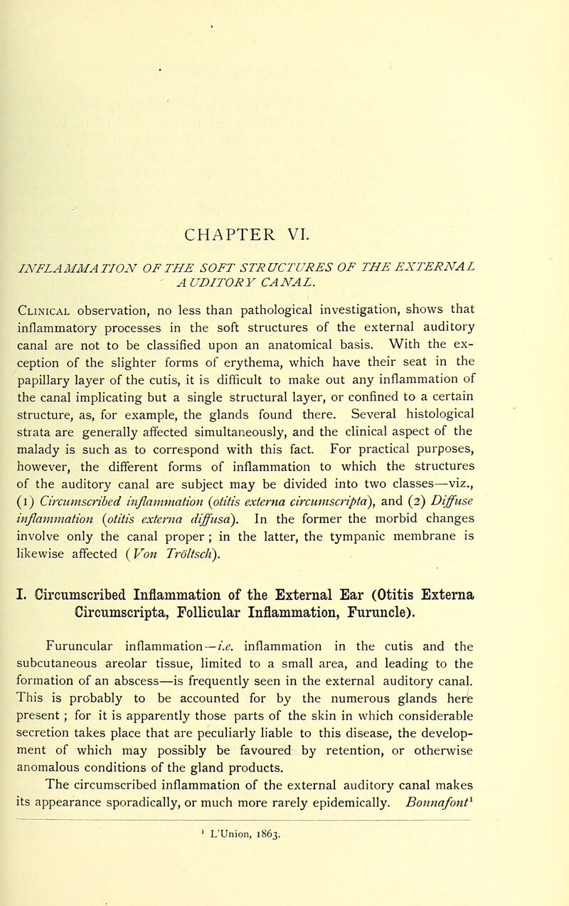 INFLAMMATION OF THE SOFT STRUCTURES OF THE EXTERNAL A UDITORY CANAL. Clinical observation, no less than pathological investigation, shows that inflammatory processes in the soft structures of the external auditory canal are not to be classified upon an anatomical basis. With the ex- ception of the slighter forms of erythema, which have their seat in the papillary layer of the cutis, it is difficult to make out any inflammation of the canal implicating but a single structural layer, or confined to a certain structure, as, for example, the glands found there. Several histological strata are generally affected simultaneously, and the clinical aspect of the malady is such as to correspond with this fact. For practical purposes, however, the different forms of inflammation to which the structures of the auditory canal are subject may be divided into two classes—viz., (i) Circumscribed inflammation {otitis externa circumscripta), and (2) Diffuse inflammation (otitis externa diffusa). In the former the morbid changes involve only the canal proper ; in the latter, the tympanic membrane is likewise affected (Von TröltscK). I. Circumscribed Inflammation of the External Ear (Otitis Externa Circumscripta, Follicular Inflammation, Furuncle). Furuncular inflammation—i.e. inflammation in the cutis and the subcutaneous areolar tissue, limited to a small area, and leading to the formation of an abscess—is frequently seen in the external auditory canal. This is probably to be accounted for by the numerous glands herb present; for it is apparently those parts of the skin in which considerable secretion takes place that are peculiarly liable to this disease, the develop- ment of which may possibly be favoured by retention, or otherwise anomalous conditions of the gland products. The circumscribed inflammation of the external auditory canal makes its appearance sporadically, or much more rarely epidemically. Bonnafont1 1 L'Union, 1863.