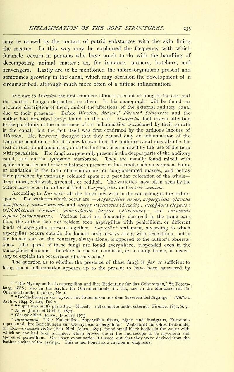 may be caused by the contact of putrid substances with the skin lining the meatus. In this way may be explained the frequency with which furuncle occurs in persons who have much to do with the handling of decomposing animal matter; as, for instance, tanners, butchers, and scavengers. Lastly are to be mentioned the micro-organisms present and sometimes growing in the canal, which may occasion the development of a circumscribed, although much more often of a diffuse inflammation. We owe to Wreden the first complete clinical account of fungi in the ear, and the morbid changes dependent on them. In his monograph1 will be found an accurate description of them, and of the affections of the external auditory canal due to their presence. Before Wreden, Mayer,2 Facitzi,3 Schwartze and the author had described fungi found in the ear. Schwartze had drawn attention to the possibility of the occurrence of an inflammation occasioned by their growth in the canal; but the fact itself was first confirmed by the arduous labours of Wreden. He, however, thought that they caused only an inflammation of the tympanic membrane ; but it is now known that the auditory canal may also be the seat of such an inflammation, and this fact has been marked by the use of the term otitis parasitica. The fungi are generally present in the deeper parts of the auditory canal, and on the tympanic membrane. They are usually found mixed with epidermic scales and other substances present in the canal, such as cerumen, hairs, or exudation, in the form of membranous or conglomerated masses, and betray their presence by variously coloured spots or a peculiar coloration of the whole— deep brown, yellowish, greenish, or reddish. The varieties most often seen by the author have been the different kinds of aspergillus and mucor mucedo. According to Burnett* all the fungi met with in the ear belong to the arthro- spores. The varieties which occur are :—Aspergillus niger, aspergillus glaucus and flavus; mucor mucedo and mucor racemosus {Bezold) ; ascophora elegans; trichothecium roseum; microsporon furficr {Kirchner) : and eurotinus repens {Siebenmann). Various fungi are frequently observed in the same ear ; thus, the author has not seldom seen aspergillus with penicillium, or different kinds of aspergillus present together. CasselVs* statement, according to which aspergillus occurs outside the human body always along with penicillium, but in the human ear, on the contrary, always alone, is opposed to the author's observa- tions. The spores of these fungi are found everywhere, suspended even in the atmosphere of rooms; therefore no special condition, as a damp house, is neces- sary to explain the occurrence of otomycosis.0 The question as to whether the presence of these fungi is per se sufficient to bring about inflammation appears up to the present to have been answered by 1 Die Myringomikosis aspergillina und ihre Bedeutung für das Gehörorgan, St. Peters- / bürg, 1868; also in the Archiv für Ohrenheilkunde, iii. Bd., and in the Monatsschrift für' Ohrenheilkunde, i. Jahrg., Nr. 1. 2 Beobachtungen von Cysten mit Fadenpilzen aus dem äusseren Gehörgange. Müllers Archiv, 1844, S. 401, Tat. x. 3 Supra una muffa parasitica—Mucedo—nel condotto audit, esterno, Firenze, 1851, S. 7. 4 Amer. Journ. of Otol. L, 1879. 5 Glasgow Med. Journ., January 1875. b Siebenmann,  Die Fadenpilze, Aspergillus flavus, niger und fumigatus, Eurotinus repens und ihre Beziehungen zur Otomycosis aspergillina. Zeitschrift für Ohrenheilkunde, xii. Bd.—Cresswell Babcr (Brit. Med. Journ., 1879) found small black bodies in the water with which an ear had been syringed, which proved under the microscope to be mycelium and spores of penicillium. On closer examination it turned out that they were derived from the leather sucker of the syringe. This is mentioned as a caution in diagnosis.